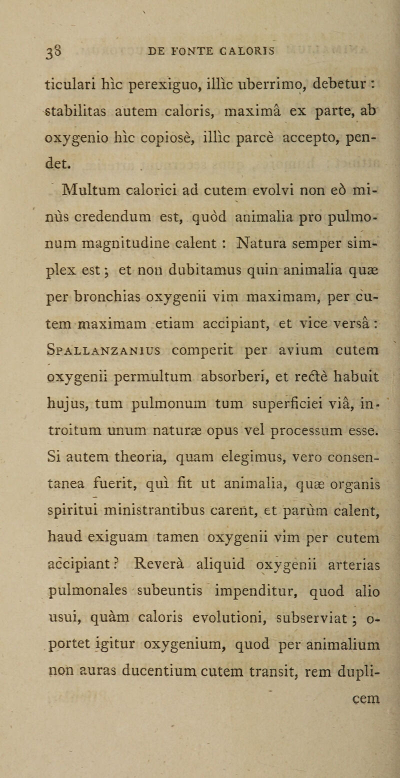 ticulari hic perexiguo, illic uberrimo, debetur : stabilitas autem caloris, maxima ex parte, ab oxygenio hic copiose, illic parce accepto, pen¬ det. . 1 1 Multum calorici ad cutem evolvi non ed mi¬ nus credendum est, quod animalia pro pulmo¬ num magnitudine calent : Natura semper sim¬ plex est; et non dubitamus quin animalia quae per bronchias oxygenii vim maximam, per cu¬ tem maximam etiam accipiant, et vice versa: Spallanzanius comperit per avium cutem oxygenii permultum absorberi, et re&amp;e habuit hujus, tum pulmonum tum superficiei via, in¬ troitum unum naturae opus vel processum esse. Si autem theoria, quam elegimus, vero consen¬ tanea fuerit, qui fit ut animalia, quae organis spiritui ministrantibus carent, et parum calent, haud exiguam tamen oxygenii vim per cutem accipiant ? Revera aliquid oxygenii arterias pulmonales subeuntis impenditur, quod alio usui, quam caloris evolutioni, subserviat; o- portet igitur oxygenium, quod per animalium non auras ducentium cutem transit, rem dupli¬ cem