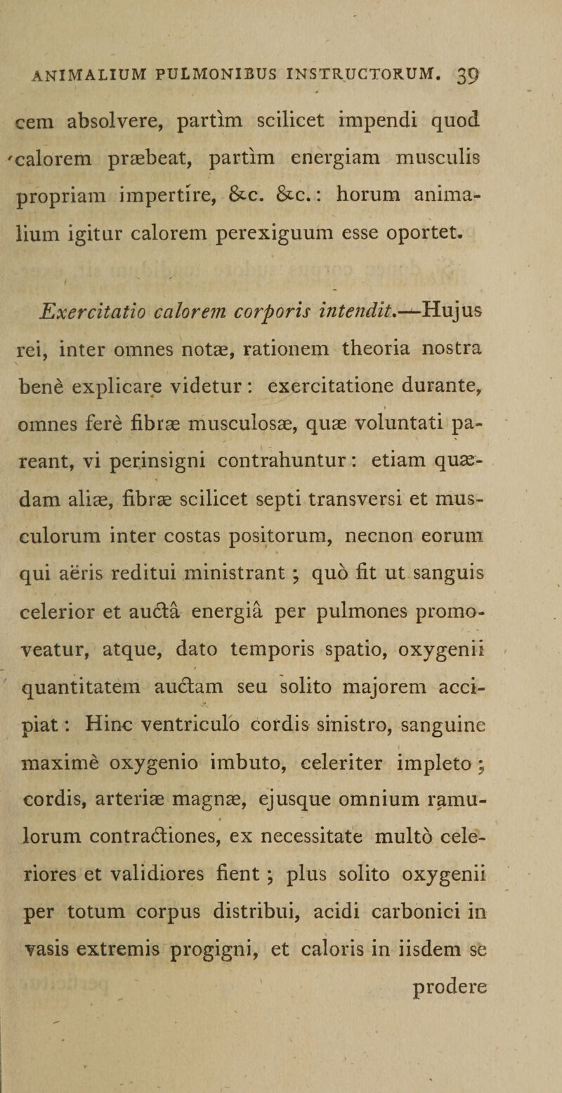 cem absolvere, partim scilicet impendi quod 'calorem praebeat, partim energiam musculis propriam impertire, &amp;c. &amp;c.: horum anima¬ lium igitur calorem perexiguum esse oportet. i Exercitatio calorem corporis intendiL-^-Hu]us rei, inter omnes notae, rationem theoria nostra bene explicare videtur : exercitatione durante, * omnes fere fibrae musculosae, quae voluntati pa¬ reant, vi perinsigni contrahuntur: etiam quae¬ dam aliae, fibrae scilicet septi transversi et mus¬ culorum inter costas positorum, necnon eorum qui aeris reditui ministrant ; quo fit ut sanguis celerior et aucta energia per pulmones promo¬ veatur, atque, dato temporis spatio, oxygenii quantitatem audiam seu solito majorem acci¬ piat : Hinc ventriculo cordis sinistro, sanguine i maxime oxygenio imbuto, celeriter impleto ; cordis, arteriae magnae, ejusque omnium ramu- * lorum contradiones, ex necessitate multo cele¬ riores et validiores fient ; plus solito oxygenii per totum corpus distribui, acidi carbonici in ^ ' * * vasis extremis progigni, et caloris in iisdem se prodere