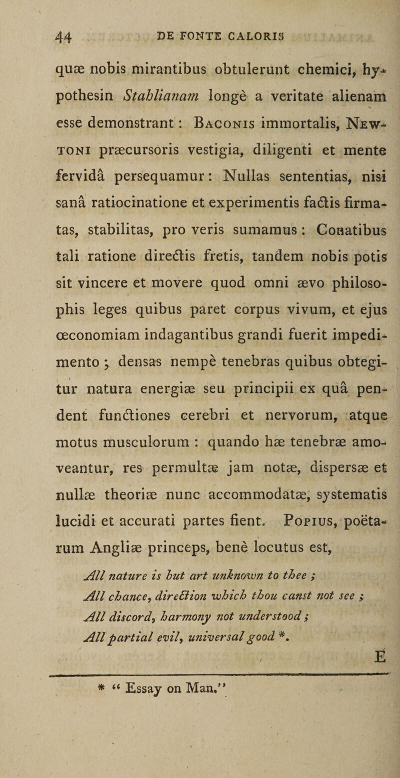 quas nobis mirantibus obtulerunt chemici, hy± pothesin Stahlianam longe a veritate alienam esse demonstrant: Baconis immortalis, New- toni praecursoris vestigia, diligenti et mente fervida persequamur: Nullas sententias, nisi sana ratiocinatione et experimentis fadtis firma¬ tas, stabilitas, pro veris sumamus : Conatibus tali ratione diredtis fretis, tandem nobis potis sit vincere et movere quod omni aevo philoso¬ phis leges quibus paret corpus vivum, et ejus oeconomiam indagantibus grandi fuerit impedi¬ mento ; densas nempe tenebras quibus obtegi¬ tur natura energiae seu principii ex qua pen¬ dent fundtiones cerebri et nervorum, atque motus musculorum : quando hae tenebrae amo¬ veantur, res permultae jam notae, dispersae et nullae theoriae nunc accommodatae, systematis lucidi et accurati partes fient. Popius, poeta¬ rum Angliae princeps, bene locutus est, All nature is but art u?iknoiun to thee ; All chance, direBion which thou canst not see ; All discorda harmony not understood ; All partial emi, universal good E * “ Essay on Man.”