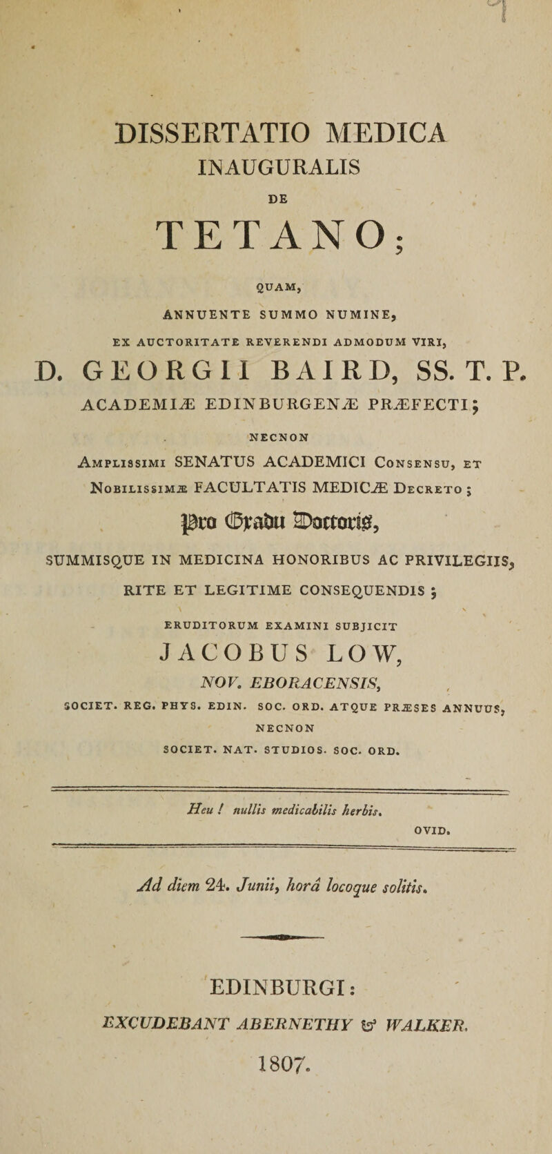 DISSERTATIO MEDICA IIMAUGURALIS DE TETANO; QUAM, ANNUENTE SUMMO NUMINE, EX AUCTORITATE REVERENDI ADMODUM VIRI, D. G E O R G 11 B AI R D, SS. T. P. ACADEMIA EDINBURGENyE PR.EFECTI; NECNON Amplissimi SENATUS ACADEMICI Consensu, et Nobilissima FACULTATIS MEDICA Decreto ; pto (BiaJm SDoctorig, SUMMISQUE IN MEDICINA HONORIBUS AC PRIVILEGIIS, RITE ET LEGITIME CONSEQUENDIS ; ERUDITORUM EXAMINI SUBJICIT JACOBUS LOW, NOV. EBORACENSIS, SOCIET. REG. PHYS. EDIN. SOC. ORD. ATQUE PRASES ANNUUS, NECNON SOCIET. NAT. STUDIOS. SOC. ORD. Heu / nullis medicabilis herbis^ OVID. Ad diem 24. Juntt, hora locoque solitu* 'EDINBURGI: EXCUDEBANT ABERNETHY ^ WALKER, 1807.