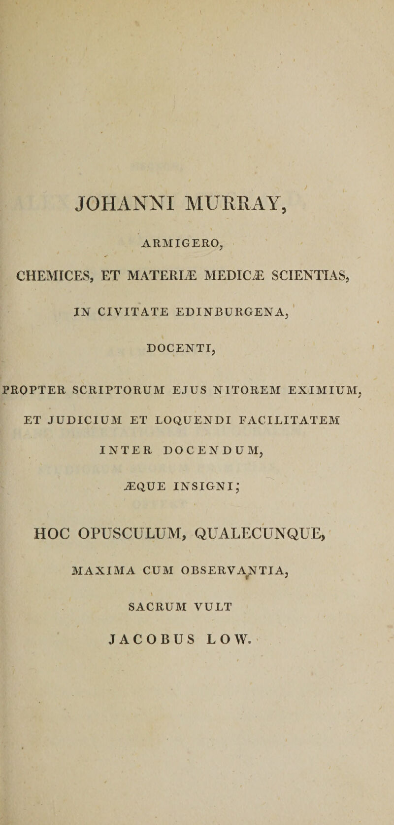JOHANNI MURRAY, ARMIGERO, CHEMICES, ET MATERIA MEDICiE SCIENTIAS, IN CIVITATE EDINBURGENA, ' DOCENTI, PROPTER SCRIPTORUM EJUS NITOREM EXIMIUM, ET JUDICIUM ET LOQUENDI FACILITATEM INTER DOCENDUM, tEque insigni; HOC OPUSCULUM, QUALECUNQUE, MAXIMA CUM OBSERVANTIA, SACRUM VULT JACOBUS LOW.