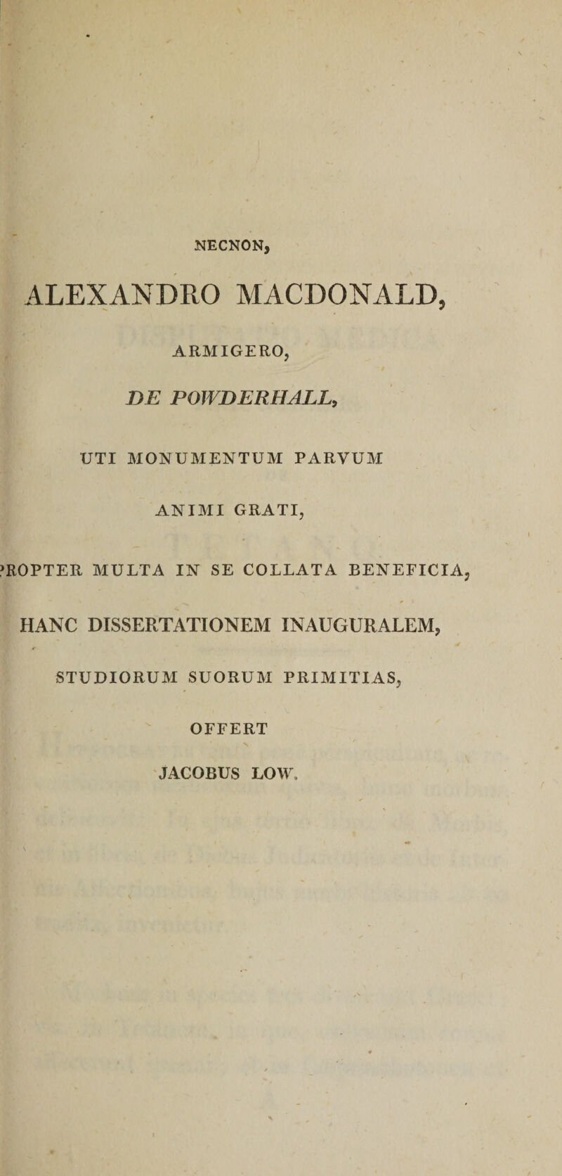 NECNON, ALEXANDRO MACDONALD, ARMIGERO, BE POWBERHALL, UTI MONUMENTUM PARVUM ANIMI GRATI, PROPTER MULTA IN SE COLLATA BENEFICIA, HANC DISSERTATIONEM INAUGURAREM, STUDIORUM SUORUM PRIMITIAS, OFFERT JACOBUS LOW.