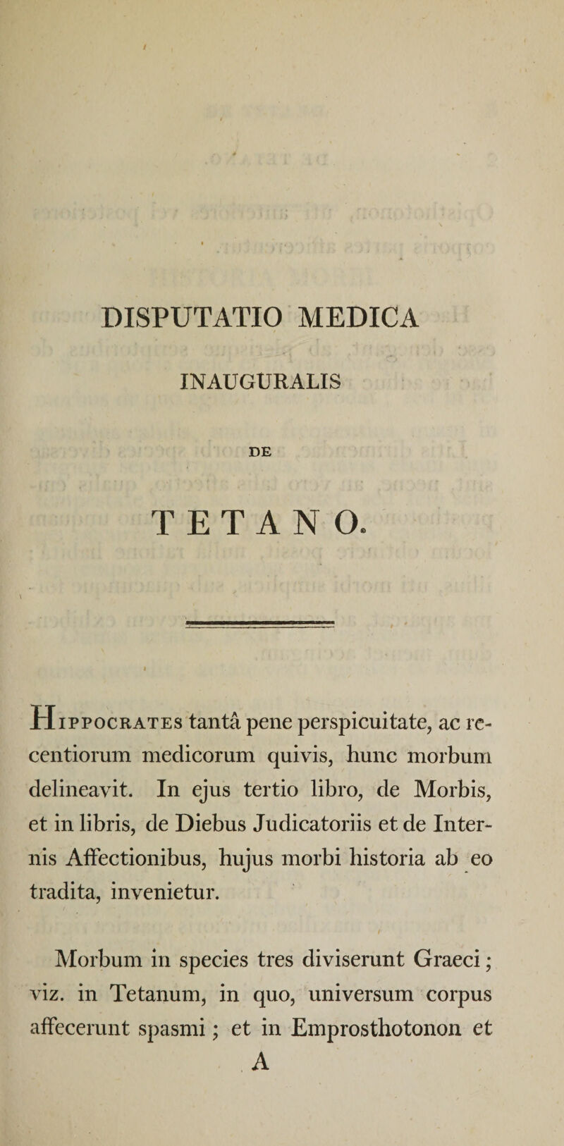 INAUGURALIS DE TETANO. Hippocrates tanta pene perspicuitate, ac rc- centiorum medicorum quivis, hunc morbum delineavit. In ejus tertio libro, de Morbis, et in libris, de Diebus Judicatoriis et de Inter¬ nis Allectionibus, hujus morbi historia ab eo tradita, invenietur. / Morbum in species tres diviserunt Graeci; viz. in Tetanum, in quo, universum corpus affecerunt spasmi; et in Emprosthotonon et A