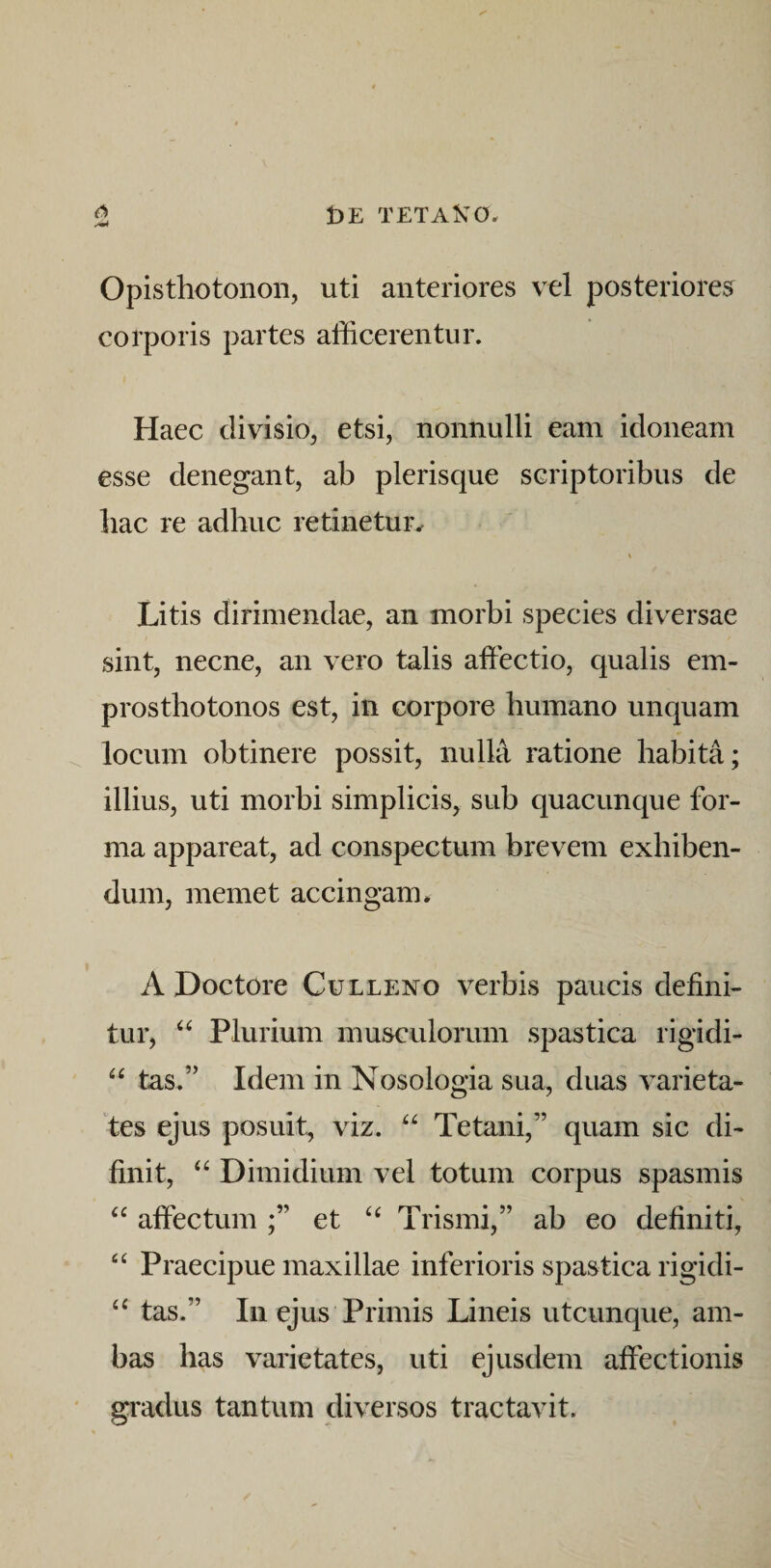 Opisthotonon, uti anteriores vel posteriores corporis partes afficerentur. Haec divisio, etsi, nonnulli eam idoneam esse denegant, ab plerisque scriptoribus de bac re adbuc retinetur^ Litis dirimendae, an morbi species diversae sint, necne, an vero talis affectio, qualis em- prosthotonos est, in corpore bumano unquam locum obtinere possit, nulla ratione habita; illius, uti morbi simplicis, sub quacunque for¬ ma appareat, ad conspectum brevem exhiben¬ dum, memet accingam* A Doctore Culleno verbis paucis defini¬ tur, Plurium musculorum spastica rigidi- “ tas.” Idem in Nosologia sua, duas varieta¬ tes ejus posuit, viz. Tetani,” quam sic di- finit, Dimidium vel totum corpus spasmis affectum et Trismi,” ab eo definiti, Praecipue maxillae inferioris spastica rigidi- tas.” lii ejus Primis Lineis utcunque, am¬ bas has varietates, uti ejusdem affectionis gradus tantum diversos tractavit.