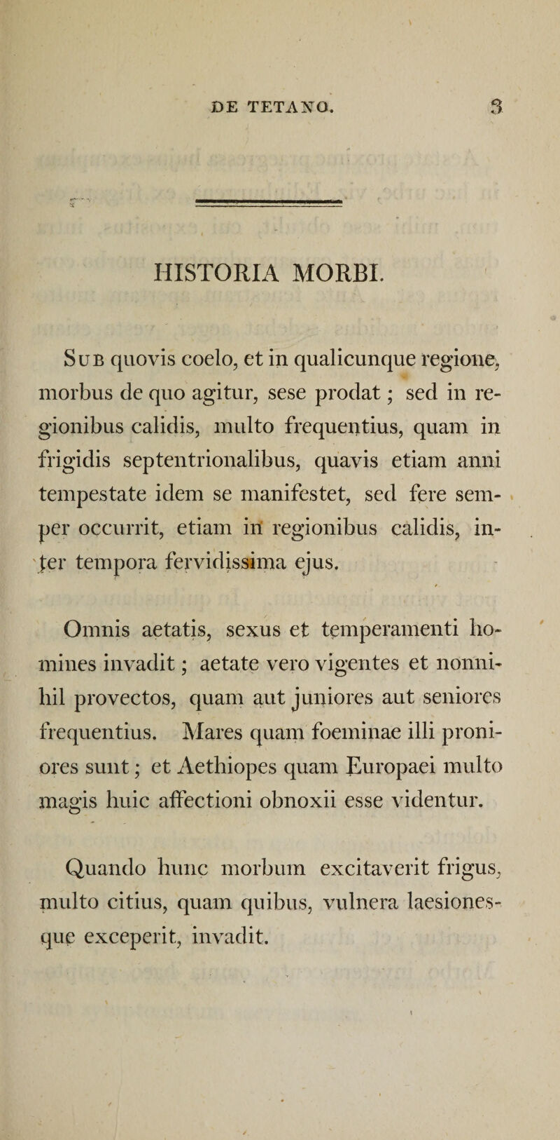 •s ... • HISTORIA MORBI. Sub quovis coelo, et in qualicunque regione, morbus de quo agitur, sese prodat; sed in re¬ gionibus calidis, multo frequentius, quam in frigidis septentrionalibus, quavis etiam anni tempestate idem se manifestet, sed fere sem- per occurrit, etiam in regionibus calidis, in¬ fer tempora fervidissima ejus. Omnis aetatis, sexus et temperamenti ho¬ mines invadit; aetate vero vigentes et nonni¬ hil provectos, quam aut juniores aut seniores frequentius. Mares quam foeminae illi proni¬ ores sunt; et Aethiopes quam Europaei multo magis huic affectioni obnoxii esse videntur. Quando hunc morbum excitaverit frigus, multo citius, quam quibus, vulnera laesiones- qup exceperit, invadit.