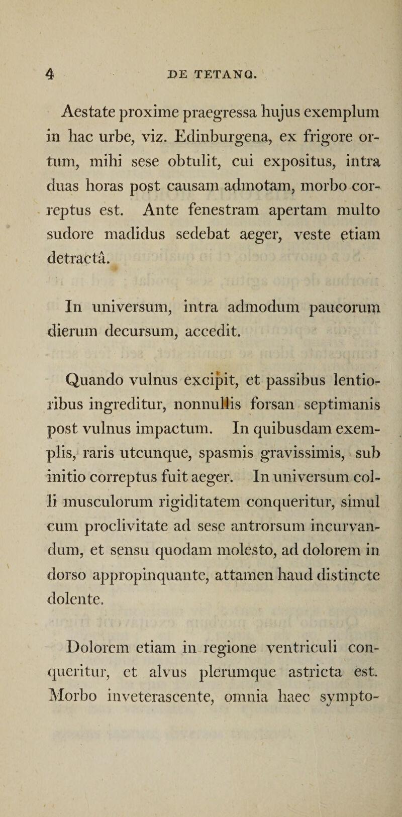 Aestate proxime praegressa hujus exemplum in hac urbe, viz. Edinburgena, ex frigore or¬ tum, mihi sese obtulit, cui expositus, intra duas horas post causam admotam, morbo cor- - reptus est. Ante fenestram apertam multo sudore madidus sedebat aeger, veste etiam detracta. In universum, intra admodum paucorum dierum decursum, accedit. Quando vulnus excipit, et passibus lentior ribus ingreditur, nonnuHis forsan septimanis post vulnus impactum. In quibusdam exem¬ plis, raris utcunque, spasmis gravissimis, sub initio correptus fuit aeger. In universum col¬ li musculorum rigiditatem conqueritur, simul cum proclivitate ad sese antrorsum incurvan¬ dum, et sensu quodam molesto, ad dolorem in dorso appropinquante, attamen haud distincte dolente. Dolorem etiam in regione ventriculi con¬ queritur, et alvus plerumque astricta est. Morbo inveterascente, omnia haec sympto-