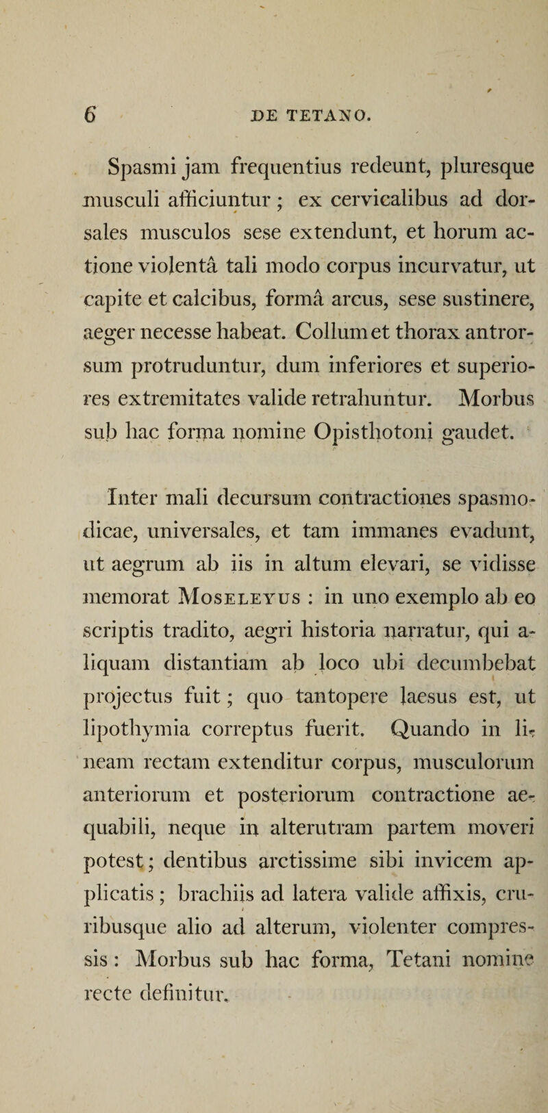 Spasmi jam frequentius redeunt, pluresque musculi afficiuntur; ex cervicalibus ad dor- sales musculos sese extendunt, et horum ac¬ tione violenta tali modo corpus incurvatur, ut capite et calcibus, forma arcus, sese sustinere, aeger necesse habeat. Collum et thorax antror- sum protruduntur, dum inferiores et superio¬ res extremitates valide retrahuntur. Morbus sub hac forma nomine Opisthotoni gaudet. Inter mali decursum contractiones spasmo¬ dicae, universales, et tam immanes evadunt, ut aegrum ab iis in altum elevari, se vidisse memorat Moseleyus : in uno exemplo ab eo scriptis tradito, aegri historia narratur, qui a- liquam distantiam ab loco ubi decumbebat projectus fuit; quo tantopere laesus est, ut lipothymia correptus fuerit. Quando in li«: neam rectam extenditur corpus, musculorum anteriorum et posteriorum contractione ae¬ quabili, neque in alterutram partem moveri potest; dentibus arctissime sibi invicem ap¬ plicatis ; brachiis ad latera valide affixis, cru- i ribusque alio ad alterum, violenter compres¬ sis : Morbus sub hac forma. Tetani nomine recte definitur.