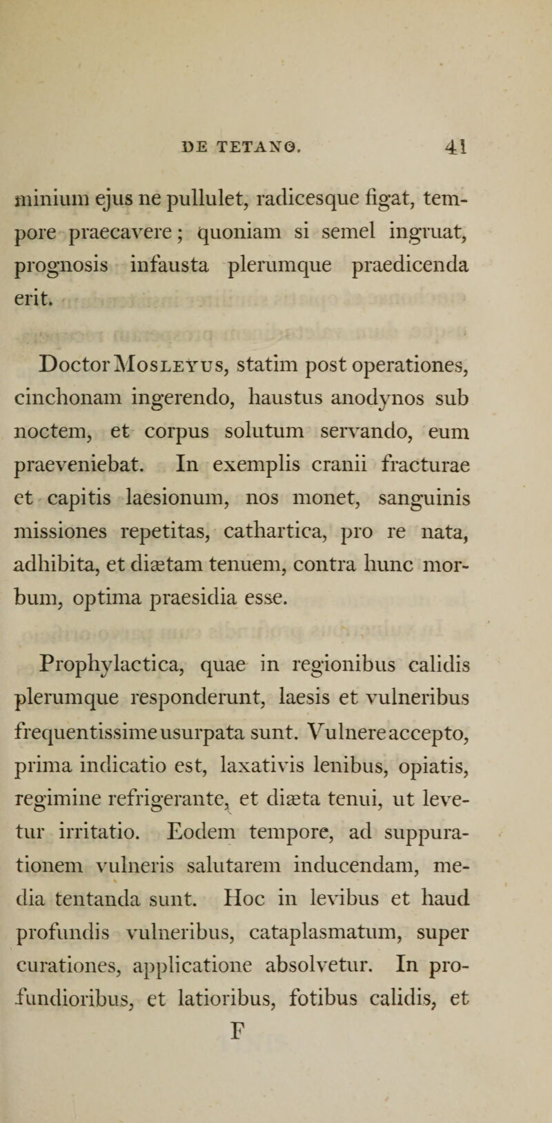 minium ejus ne pullulet, radicesque figat, tem¬ pore praecavere; quoniam si semel ingruat, prognosis infausta plerumque praedicenda erit. DoctorMosLEYus, statim post operationes, cinchonam ingerendo, haustus anodynos sub noctem, et corpus solutum servando, eum praeveniebat. In exemplis cranii fracturae et capitis laesionum, nos monet, sanguinis missiones repetitas, cathartica, pro re nata, adbibita, et disetam tenuem, contra hunc mor¬ bum, optima praesidia esse. Propbylaetica, quae in regionibus calidis plerumque respondemnt, laesis et vulneribus frequentissime usurpata sunt. Vulnere accepto, prima indicatio est, laxativis lenibus, opiatis, regimine refrigerante, et diaeta tenui, ut leve¬ tur irritatio. Eodem tempore, ad suppura¬ tionem vulneris salutarem inducendam, me- % dia tentanda sunt. Hoc in levibus et haud profundis vulneribus, cataplasmatum, super curationes, applicatione absolvetur. In pro¬ fundioribus, et latioribus, fotibus calidis, et F