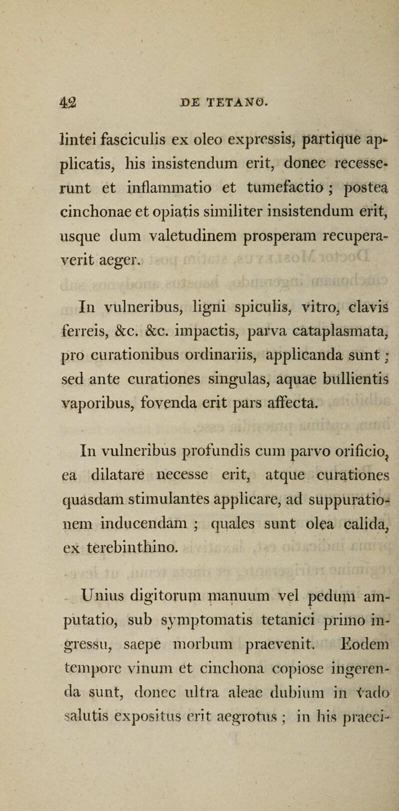 lintei fasciculis ex oleo expressis, partique ap¬ plicatis, his insistendum erit, donec recesse¬ runt et inflammatio et tumefactio; postea cinchonae et opiatis similiter insistendum erit, usque dum valetudinem prosperam recupera¬ verit aeger. In vulneribus, ligni spiculis, vitro, clavis ferreis, &amp;c. &amp;c. impactis, parva cataplasmata, pro curationibus ordinariis, applicanda sunt; sed ante curationes singulas, aquae bullientis vaporibus, fovenda erit pars affecta. In vulneribus profundis cum parvo orificio^ ea dilatare necesse erit, atque curationes quasdam stimulantes applicare, ad suppuratio¬ nem inducendam ; quales sunt olea calida, ex terebinthino. . Unius digitorum manuum vel pedum am¬ putatio, sub symptomatis tetanici primo in¬ gressu, saepe morbum praevenit. Eodem tempore vinum et cinchona copiose ingeren¬ da sunt, donec ultra aleae dubium in tado salutis expositus erit aegrotus ; in his praeci-