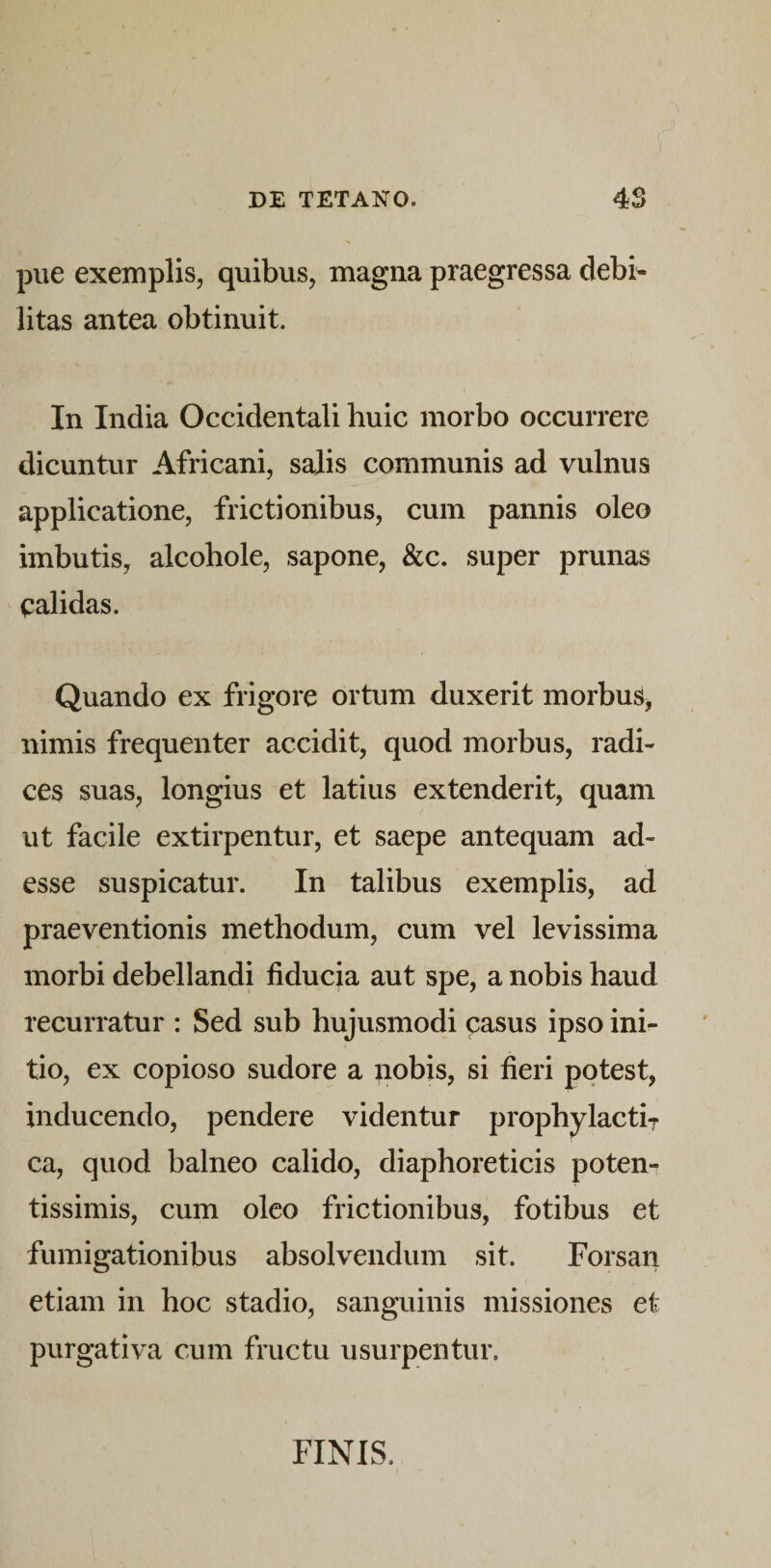 pue exemplis, quibus, magna praegressa debi^ litas antea obtinuit. In India Occidentali huic morbo occurrere dicuntur Africani, salis communis ad vulnus applicatione, frictionibus, cum pannis oleo imbutis, alcohole, sapone, &amp;c. super prunas calidas. Quando ex frigore ortum duxerit morbus, nimis frequenter accidit, quod morbus, radi¬ ces suas, longius et latius extenderit, quam ut facile extirpentur, et saepe antequam ad¬ esse suspicatur. In talibus exemplis, ad praeventionis methodum, cum vel levissima morbi debellandi fiducia aut spe, a nobis haud recurratur : Sed sub hujusmodi casus ipso ini¬ tio, ex copioso sudore a pobis, si fieri potest, inducendo, pendere videntur prophylactir ca, quod balneo calido, diaphoreticis poten- tissimis, cum oleo frictionibus, fotibus et fumigationibus absolvendum sit. Forsan etiam in hoc stadio, sanguinis missiones et purgativa cum fructu usurpentur. FINIS.
