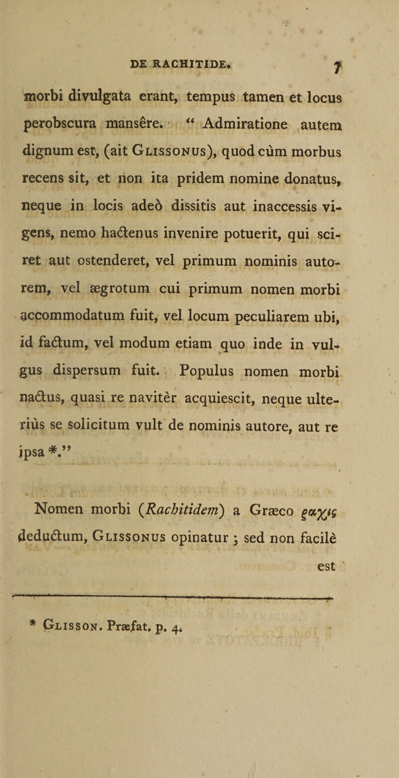 morbi divulgata erant, tempus tamen et locus perobscura mansere. “ Admiratione autem dignum est, (ait Glissonus), quod cum morbus recens sit, et non ita pridem nomine donatus, neque in locis adeo dissitis aut inaccessis vi¬ gens, nemo ha&amp;enus invenire potuerit, qui sci¬ ret aut ostenderet, vel primum nominis auto- rem, vel aegrotum cui primum nomen morbi accommodatum fuit, vel locum peculiarem ubi, id fa&amp;um, vel modum etiam quo inde in vul¬ gus dispersum fuit. Populus nomen morbi na&amp;us, quasi re naviter acquiescit, neque ulte- * / rius se solicitum vult de nominis autore, aut re ipsa Nomen morbi (Rachitidem) a Graeco dedudtum, Glissonus opinatur ; sed non facile HA. v Lo* * . - tV • V • •• -' ■ . - .1 -- - ^ est ' — ■ /I. I III |.| jjWMHI II . Jll * Glisson. Praefat, p. 4* u