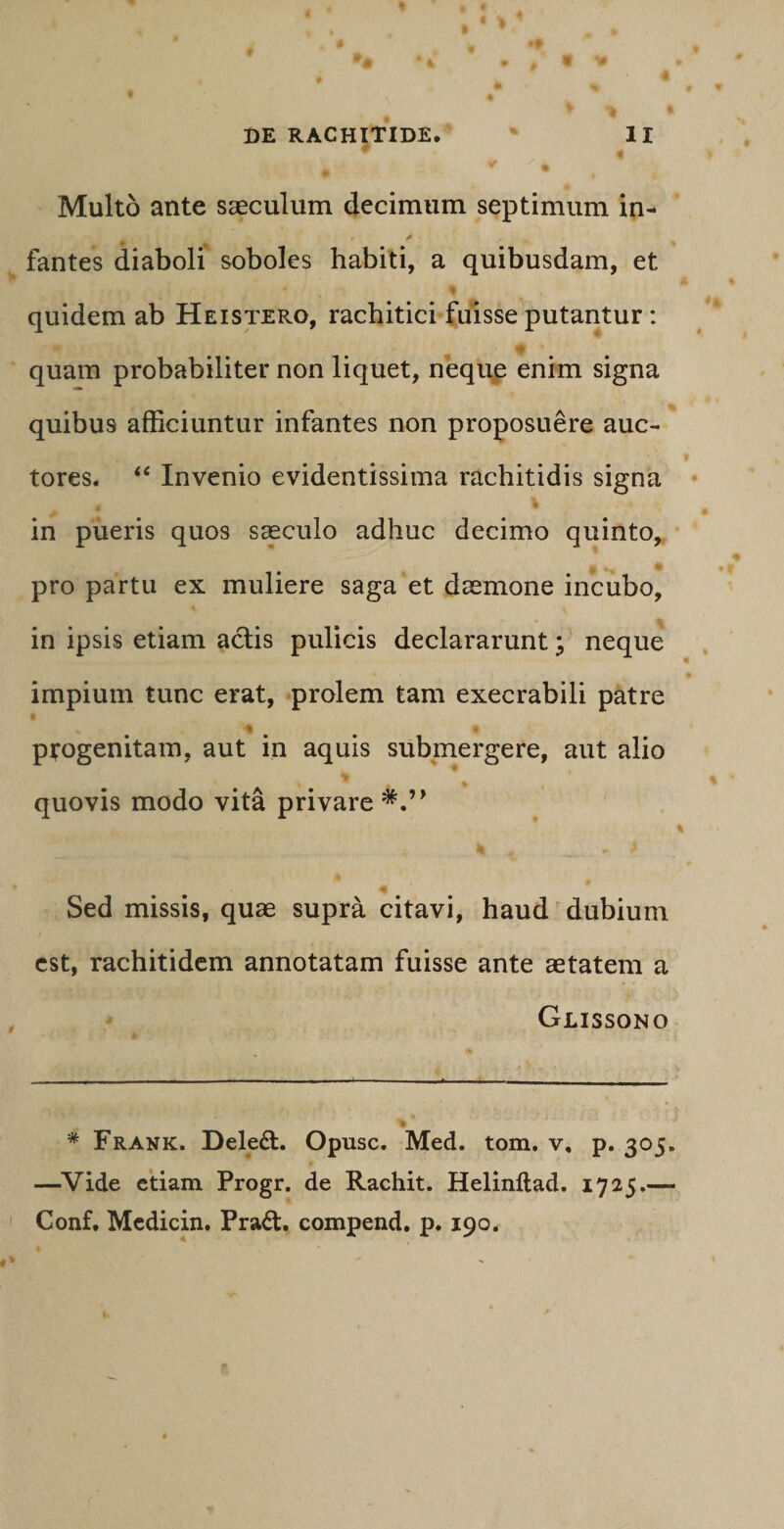 Multo ante saeculum decimum septimum in- y fantes diaboli soboles habiti, a quibusdam, et % quidem ab Heistero, rachitici fuisse putantur : • # quam probabiliter non liquet, neque enim signa quibu9 afficiuntur infantes non proposuere auc¬ tores. “ Invenio evidentissima rachitidis signa .£ W ' ' in pueris quos saeculo adhuc decimo quinto, pro partu ex muliere saga et daemone incubo, in ipsis etiam actis pulicis declararunt; neque impium tunc erat, prolem tam execrabili patre * * progenitam, aut in aquis submergere, aut alio quovis modo vita privare ^4» V» |P Sed missis, quae supra citavi, haud dubium est, rachitidem annotatam fuisse ante aetatem a Glissono * Frank. Dele£t. Opusc. Med. tom. v, p. 305. —Vide etiam Progr. de Rachit. Helinftad. 1725.—- Conf, Mcdicin. Praft. compend. p. 190.