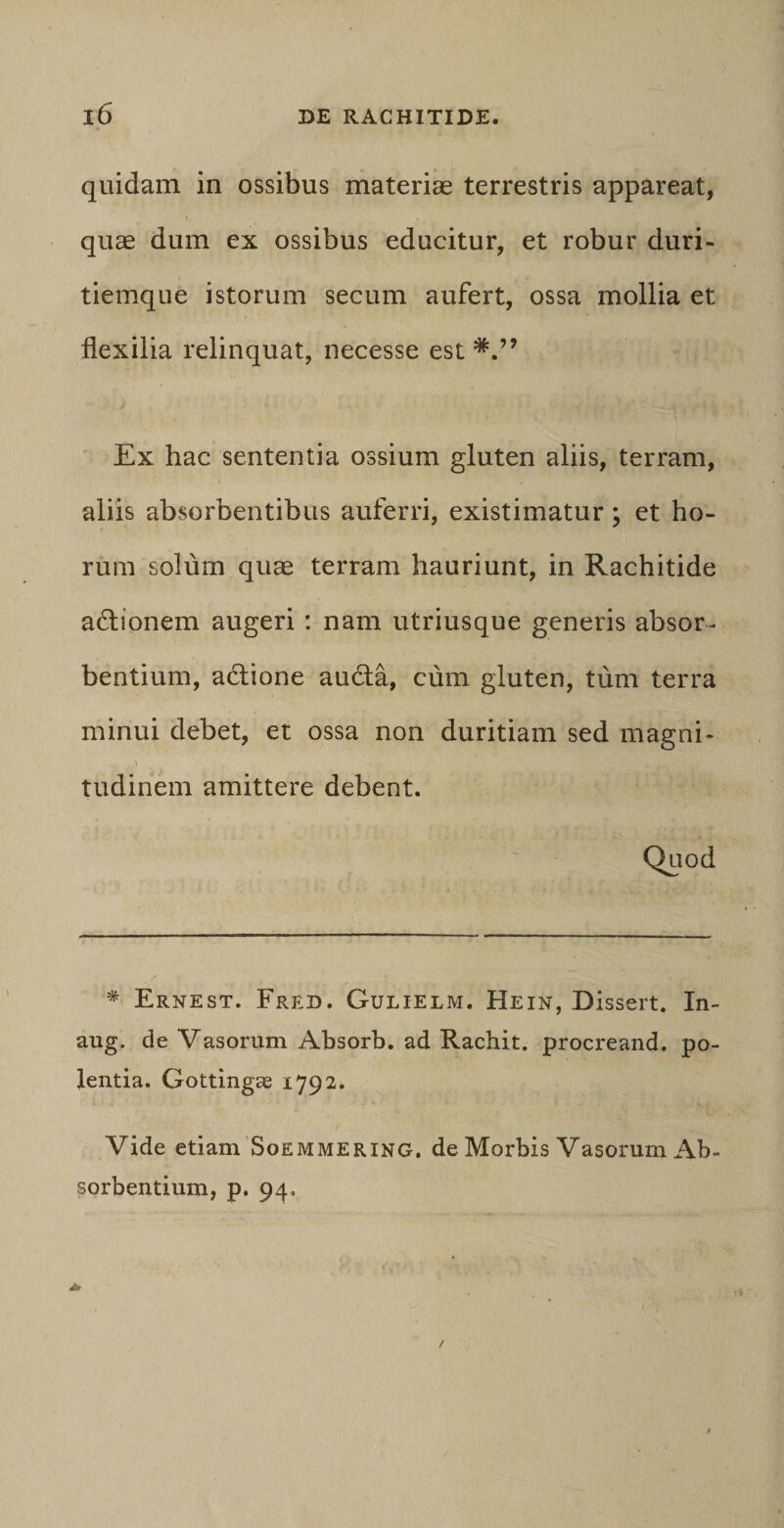 quidam in ossibus materiae terrestris appareat, quae dum ex ossibus educitur, et robur duri¬ tiemque istorum secum aufert, ossa mollia et flexilia relinquat, necesse est Ex hac sententia ossium gluten aliis, terram, aliis absorbentibus auferri, existimatur; et ho¬ rum solum quae terram hauriunt, in Rachitide adtionem augeri : nam utriusque generis absor¬ bentium, a&amp;ione au&amp;a, cum gluten, tum terra minui debet, et ossa non duritiam sed magni- tudinem amittere debent. Quod * Ernest. Fred. Gulielm. Hein, Dissert. In- aug. de Vasorum Absorb. ad Rachit. procreand. po- lentia. Gottingae 1792. Vide etiam Soemmering. de Morbis Vasorum Ab¬ sorbentium, p. 94.