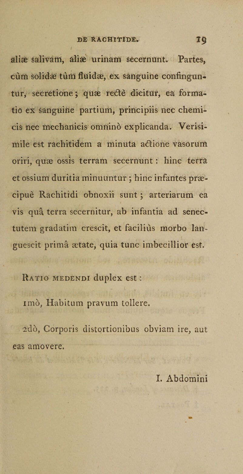 aliae salivam, aliae urinam secernunt. Partes, cum solidae tum fluidae, ex sanguine confingun¬ tur, secretione; quae redte dicitur, ea forma¬ tio ex sanguine partium, principiis nec chemi- cis nec mechanicis omnino explicanda. Verisi¬ mile est rachitidem a minuta a&amp;ione vasorum oriri, quae ossis terram secernunt: hinc terra et ossium duritia minuuntur ; hinc infantes prae¬ cipue Rachitidi obnoxii sunt; arteriarum ea 1 vis qua terra secernitur, ab infantia ad senec¬ tutem gradatim crescit, et facilius morbo lan¬ guescit prima aetate, quia tunc imbecillior est. 1 Ratio medendi duplex est: t, , imb, Habitum pravum tollere. 2db, Corporis distortionibus obviam ire, aut eas amovere. I. Abdomini