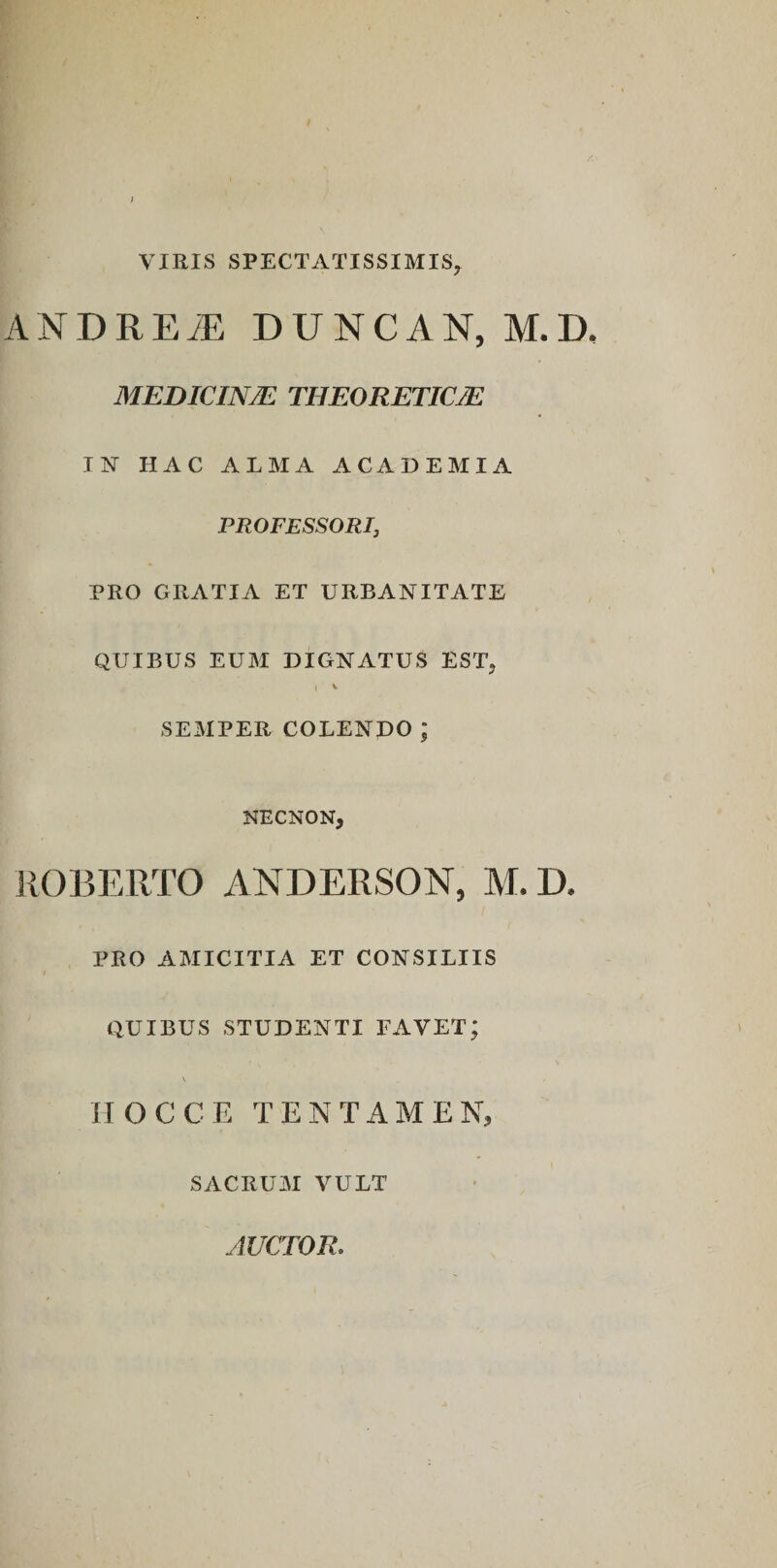 VIRIS SPECTATISSIMIS, ANDREiE DUNCAN, M.D. MEDICANTE THEORETICTE I N HAC ALMA ACADEMIA PROFESSORI, PRO GRATIA ET URBANITATE QUIBUS EUM DIGNATUS EST, I v SEMPER COLENDO ; NECNON, ROBERTO ANDERSON, M. D. PRO AMICITIA ET CONSILIIS QUIBUS STUDENTI FAVET; \ HOC CE TENTAMEN, SACRUM VULT