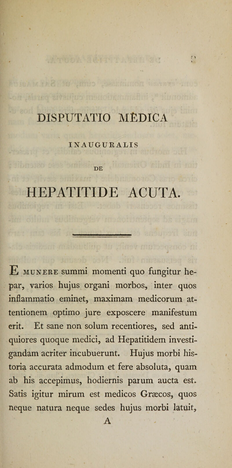 INAUGURALIS DE HEPATITIDE ACUTA. E munere summi momenti quo fungitur he¬ par, varios hujus organi morbos, inter quos inflammatio eminet, maximam medicorum at¬ tentionem optimo jure exposcere manifestum erit. Et sane non solum recentiores, sed anti¬ quiores quoque medici, ad Hepatitidem investi¬ gandam acriter incubuerunt. Hujus morbi his¬ toria accurata admodum et fere absoluta, quam ab his accepimus, hodiernis parum aucta est. Satis igitur mirum est medicos Graecos, quos neque natura neque sedes hujus morbi latuit, A