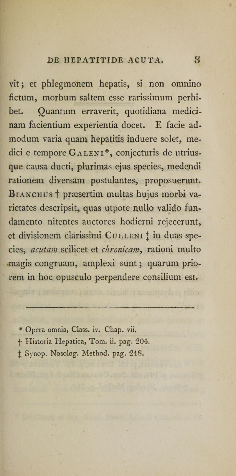 vit; et phlegmonem hepatis, si non omnino fictum, morbum saltem esse rarissimum perhi¬ bet. Quantum erraverit, quotidiana medici¬ nam facientium experientia docet. E facie ad¬ modum varia quam hepatitis induere solet, me¬ dici e tempore Galeni*, conjecturis de utrius- que causa ducti, plurimas ejus species, medendi rationem diversam postulantes, proposuerunt. Bianciius f praesertim multas hujus morbi va¬ rietates descripsit, quas utpote nullo valido fun¬ damento nitentes auctores hodierni rejecerunt, et divisionem clarissimi Culleni J in duas spe¬ cies, acutam scilicet et chronicam, rationi multo •magis congruam, amplexi sunt $ quarum prio¬ rem in hoc opusculo perpendere consilium est. * Opera omnia, Class. iv. Chap. vii, •f- Historia Hepatica, Tom. ii. pag. 204. J Synop. Nosolog. Method. pag. 248.