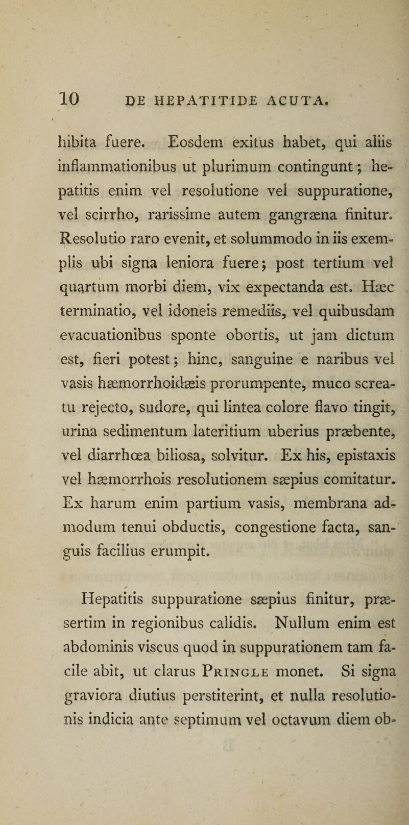 hibita fuere. Eosdem exitus habet, qui aliis inflammationibus ut plurimum contingunt; he¬ patitis enim vel resolutione vel suppuratione, vel scirrho, rarissime autem gangraena finitur. Resolutio raro evenit, et solummodo in iis exem¬ plis ubi signa leniora fuere; post tertium vel quartum morbi diem, vix expectanda est. Haec terminatio, vel idoneis remediis, vel quibusdam evacuationibus sponte obortis, ut jam dictum est, fieri potest; hinc, sanguine e naribus vel vasis haemorrhoidaeis prorumpente, muco screa¬ tu rejecto, sudore, qui lintea colore flavo tingit, urina sedimentum lateritium uberius praebente, vel diarrhoea biliosa, solvitur. Ex his, epistaxis vel haemorrhois resolutionem saepius comitatur. Ex harum enim partium vasis, membrana ad¬ modum tenui obductis, congestione facta, san¬ guis facilius erumpit. Hepatitis suppuratione saepius finitur, prae¬ sertim in regionibus calidis. Nullum enim est abdominis viscus quod in suppurationem tam fa¬ cile abit, ut clarus Pringle monet. Si signa graviora diutius perstiterint, et nulla resolutio¬ nis indicia ante septimum vel octavum diem ob-