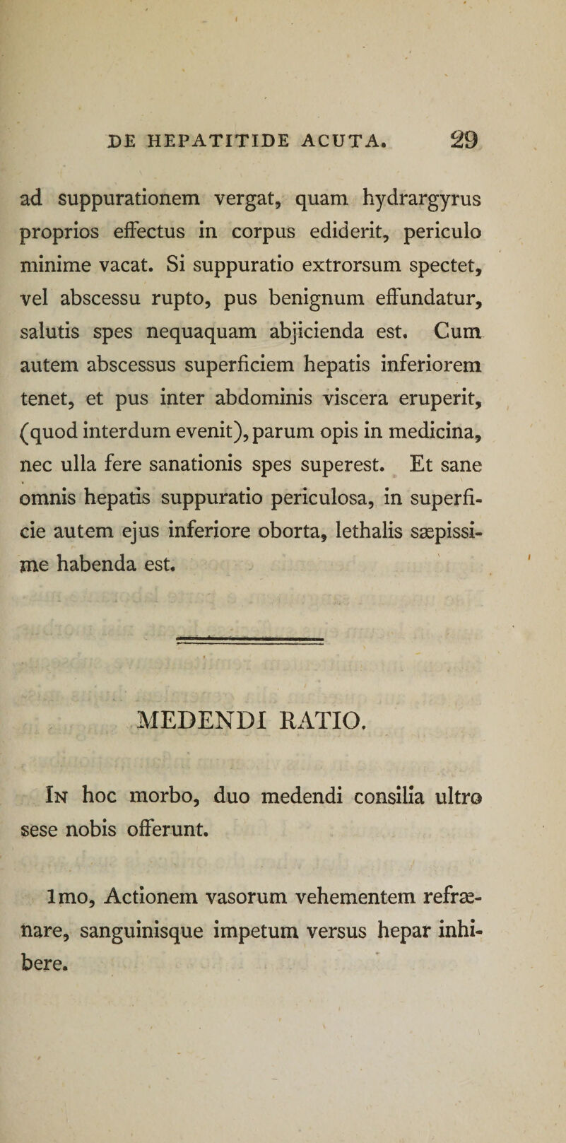 I DE HEPATITIDE ACUTA. 29 ad suppurationem vergat, quam hydrargyrus proprios effectus in corpus ediderit, periculo minime vacat. Si suppuratio extrorsum spectet, vel abscessu rupto, pus benignum effundatur, salutis spes nequaquam abjicienda est. Cum autem abscessus superficiem hepatis inferiorem tenet, et pus inter abdominis viscera eruperit, (quod interdum evenit), parum opis in medicina, nec ulla fere sanationis spes superest. Et sane omnis hepatis suppuratio periculosa, in superfi¬ cie autem ejus inferiore oborta, lethalis saepissi¬ me habenda est. MEDENDI RATIO. In hoc morbo, duo medendi consilia ultro sese nobis offerunt. Imo, Actionem vasorum vehementem refre¬ nare, sanguinisque impetum versus hepar inhi¬ bere.