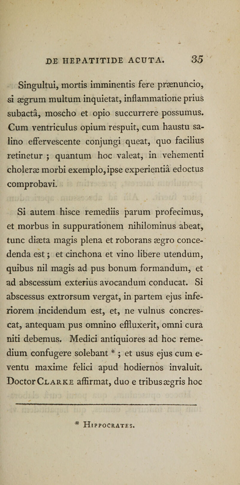 de hepatitide acuta. 35 Singultui, mortis imminentis fere prsenuncio, si aegrum multum inquietat, inflammatione prius subacta, moscho et opio succurrere possumus. Cum ventriculus opium respuit, cum haustu sa¬ lino effervescente conjungi queat, quo facilius retinetur ; quantum hoc valeat, in vehementi cholerae morbi exemplo, ipse experientia edoctus comprobavi. Si autem hisce remediis parum profecimus, et morbus in suppurationem nihilominus abeat, tunc diaeta magis plena et roborans aegro conce¬ denda est; et cinchona et vino libere utendum, quibus nil magis ad pus bonum formandum, et ad abscessum exterius avocandum conducat. Si abscessus extrorsum vergat, in partem ejus infe¬ riorem incidendum est, et, ne vulnus concres¬ cat, antequam pus omnino effluxerit, omni cura niti debemus. Medici antiquiores ad hoc reme¬ dium confugere solebant * ; et usus ejus cum e- ventu maxime felici apud hodiernos invaluit. DoctorCLARKE affirmat, duo e tribus aegris hoc * Hippocrates.