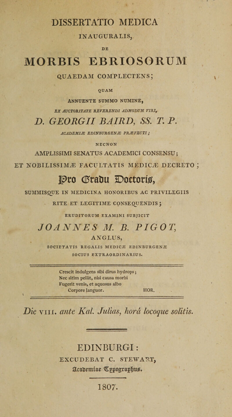 INAUGURALIS, DE MORBIS EBRIOSORUM QUAEDAM COMPLECTENS; QUAM ANNUENTE SUMMO NUMINE, EX AUCTORITATE REVERENDI ADMODUM VIRI, D. GEORGII BAIRD, SS. T. P. ACADEMI2E EDINBURGEN/E PRMFECTI ; NECNON AMPLISSIMI SENATUS ACADEMICI CONSENSU; ET NOBILISSIMAE FACULTATIS MEDICiE DECRETO Pro (UraCiu Doctorfe, SUMMISQUE IN MEDICINA HONORIBUS AC PRIVILEGIIS RITE ET LEGITIME CONSEQUENDIS '3 ERUDITORUM EXAMINI SUBJICIT JOANNES M. B. PIGOT, AN G LUS, t SOCIETATIS REGALIS MEDICiE EDINBURGENiE SOCIUS EXTRAORDINARIUS. Crescit indulgens sibi dirus hydrops $ Nec sitim pellit, nisi causa morbi Fugerit venis, et aquosus albo Corpore languor. HOR. \__ Die viii. ante Kal. Julias, hora locoque solitis. EDINBURGI: EXCUDEBAT C. STEWART, acanemtae C^cigrajilmgt 1807