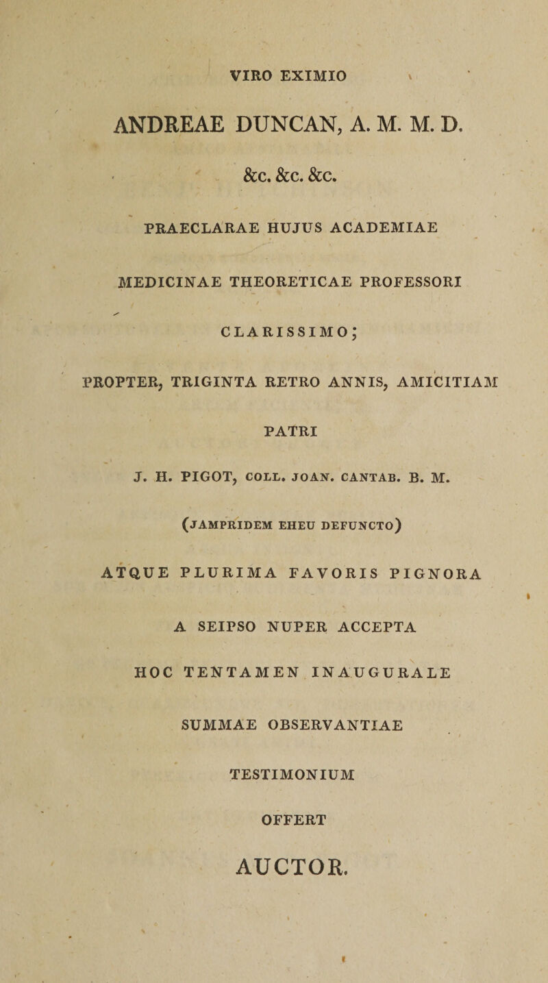 VIRO EXIMIO ANDREAE DUNCAN, A. M. M. D. &amp;c. &amp;c. &amp; c. PRAECLARAE HUJUS ACADEMIAE MEDICINAE THEORETICAE PROFESSORI clarissimo; PROPTER; TRIGINTA RETRO ANNIS, AMICITIAM PATRI J. H. PIGOT, COLL. JOAN. CANTAB. B. M. (JAMPRIDEM EHEU DEFUNCTO) ATQUE PLURIMA FAVORIS PIGNORA A SEIPSO NUPER ACCEPTA HOC TENTAMEN INAUGURALE SUMMAE OBSERVANTIAE i * / TESTIMONIUM OFFERT AUCTOR.