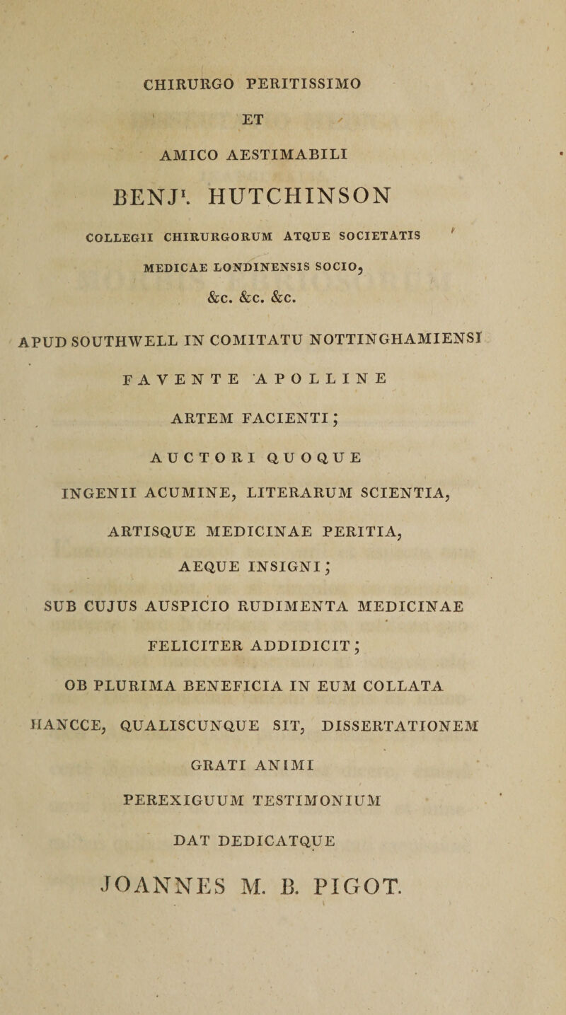 CHIRURGO PERITISSIMO 1 ET AMICO AESTIMABILI BENJ1. HUTCHINSON COLLEGII CHIRURGORUM ATQUE SOCIETATIS MEDICAE LONDINENSIS SOCIO, ' . ■ ’ A &amp;c. &amp;c. &amp;c. APUD SOUTHWELL IN COMITATU NOTTINGHAMIENSI FAVENTE APOLLINE ARTEM FACIENTI; AUCTORI QUOQUE INGENII ACUMINE, LITERARUM SCIENTIA, ARTISQUE MEDICINAE PERITIA, AEQUE INSIGNI^ SUB CUJUS AUSPICIO RUDIMENTA MEDICINAE FELICITER ADDIDICIT; OB PLURIMA BENEFICIA IN EUM COLLATA 11ANCCE, QUALISCUNQUE SIT, DISSERTATIONEM GRATI ANIMI PEREXIGUUM TESTIMONIUM DAT DEDICATQUE