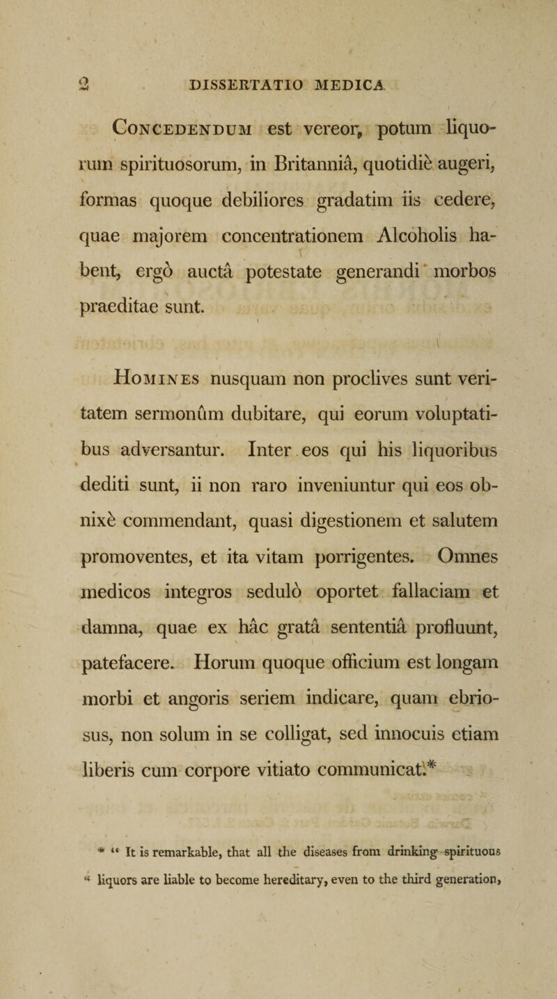 o Concedendum est vereor, potum liquo¬ rum spirituosorum, in Britannia, quotidie augeri, formas quoque debiliores gradatim iis cedere, quae majorem concentrationem Alcoholis ha- T bent, ergo aucta potestate generandi morbos praeditae sunt. t \ Homines nusquam non proclives sunt veri¬ tatem sermonum dubitare, qui eorum voluptati¬ bus adversantur. Inter eos qui his liquoribus dediti sunt, ii non raro inveniuntur qui eos ob- nixb commendant, quasi digestionem et salutem promoventes, et ita vitam porrigentes. Omnes medicos integros sedulo oportet fallaciam et damna, quae ex hac grata sententia profluunt, patefacere. Horum quoque officium est longam morbi et angoris seriem indicare, quam ebrio¬ sus, non solum in se colligat, sed innocuis etiam liberis cum corpore vitiato communicati* * “ It is remarkable, that ali the diseases from drinking spirituous “ liquors are liable to become hereditary, even to the third generation,