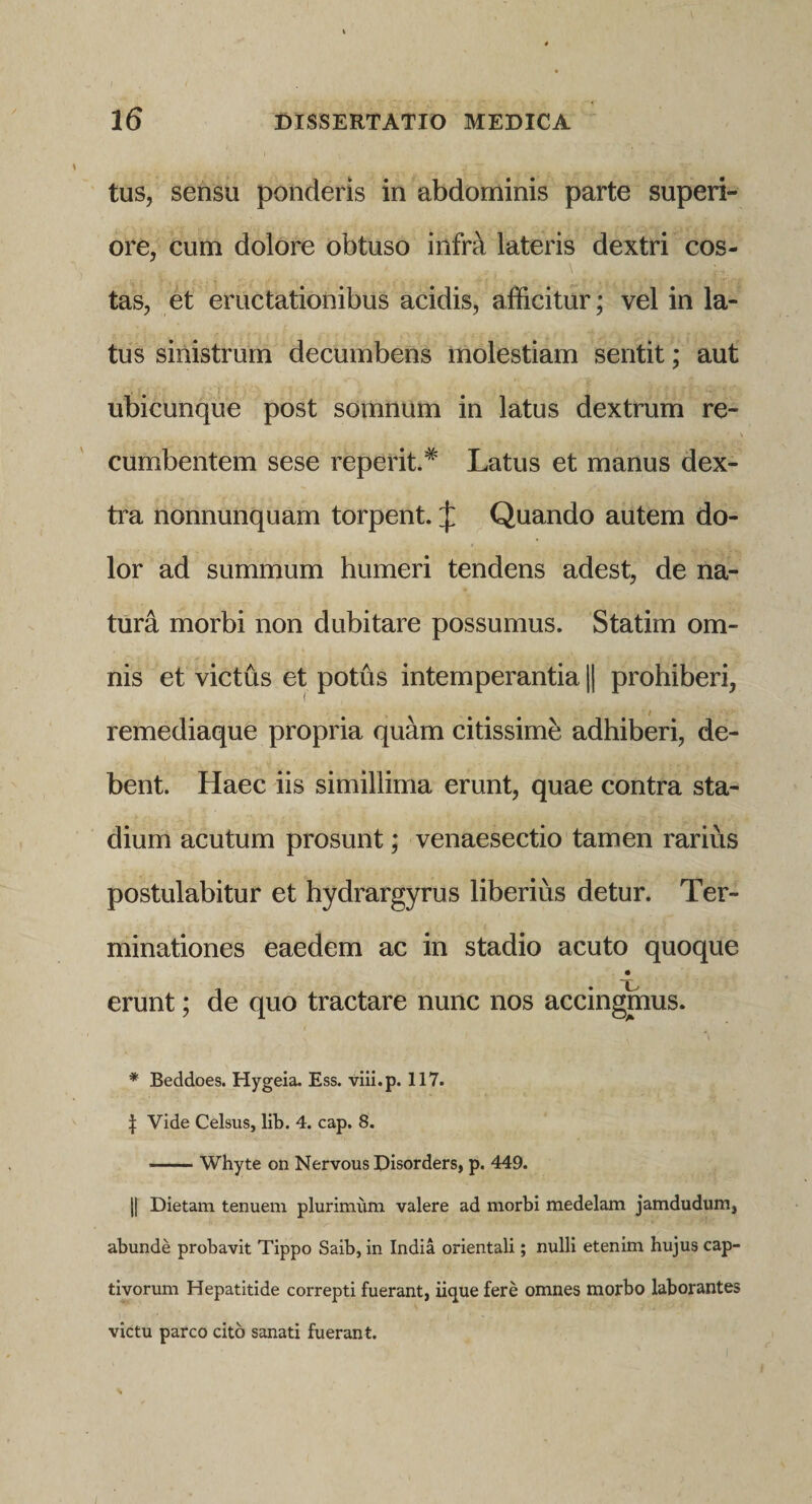 tus, sensu ponderis in abdominis parte superi¬ ore, cum dolore obtuso infrct lateris dextri cos¬ tas, et eructationibus acidis, afficitur; vel in la¬ tus sinistrum decumbens molestiam sentit; aut ubicunque post somnum in latus dextrum re¬ cumbentem sese reperit.# Latus et manus dex¬ tra nonnunquam torpent. J Quando autem do¬ lor ad summum humeri tendens adest, de na¬ tura morbi non dubitare possumus. Statim om¬ nis et victus et potus intemperantia || prohiberi, remediaque propria quam citissime adhiberi, de¬ bent. Haec iis simillima erunt, quae contra sta¬ dium acutum prosunt; venaesectio tamen rarius postulabitur et hydrargyrus liberius detur. Ter¬ minationes eaedem ac in stadio acuto quoque i • 'T' erunt; de quo tractare nunc nos accingmus. * Beddoes. Hygeia. Ess. viii.p. 117. | Vide Celsus, lib. 4. cap. 8. -Whyte on Nervous Disorders, p. 449. j| Dietam tenuem plurimum valere ad morbi medelam jamdudum, abunde probavit Tippo Saib, in India orientali; nulli etenim hujus cap¬ tivorum Hepatitide correpti fuerant, iique fere omnes morbo laborantes victu parco cito sanati fuerant.