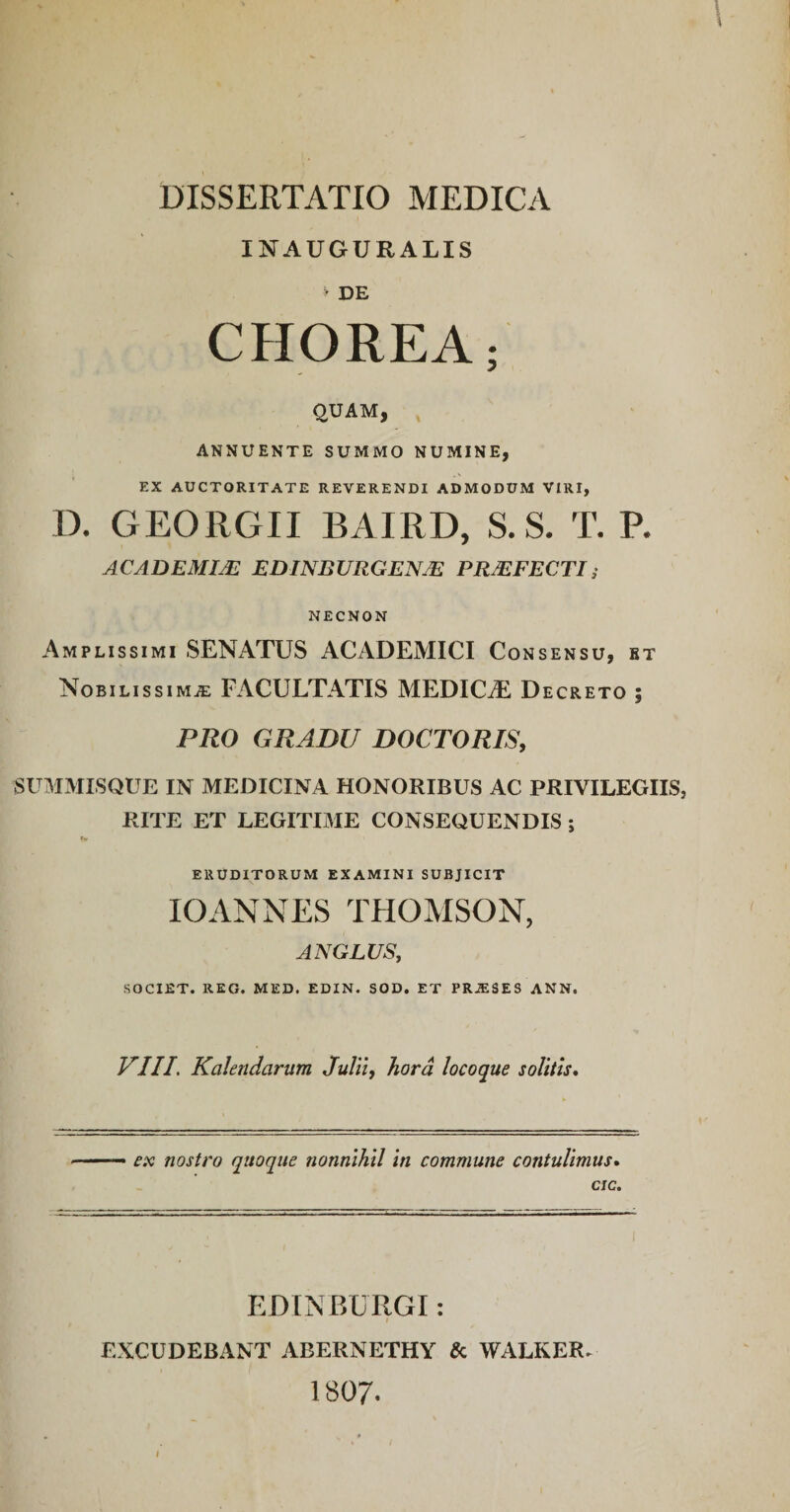 INAUGUKALIS t DE CHOREA; QUAM, ANNUENTE SUMMO NUMINE, EX AUCTORITATE REVERENDI ADMODUM VIRI, D. GEORGII BAIRD, S. S. T. R ACADEMIJE EDINBURGENJE PR/EFECTI; NECNON Amplissimi SENATUS ACADEMICI Consensu, bt Nobilissima: FACULTATIS MEDICAE Decreto ; PRO GRADU DOCTORIS, SUMMLSQUE IN MEDICINA HONORIBUS AC PRIVILEGIIS, RITE ET LEGITIME CONSEQUENDIS ; •« ERUDITORUM EXAMINI SUBJICIT lOANNES THOMSON, AN GLUS, SOCIET. REO. MED. EDIN. SOD. ET PRJESES ANN. VIII. Kahndarum Julii, hora locoque solitis. ex nostro quoque nonnihil In commune contulimus, cic. EDINBURGI: EXCUDEBANT ABERNETHY & WALKER- 1807.