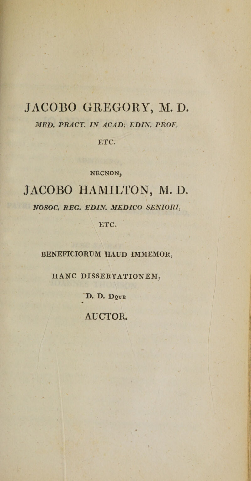 JACOBO GREGORY, M. D MED, PRACT. IN ACAD. EDIN PROF, ETC. NECNON, JACOBO HAMILTON, M. D NOSOC, REG, EDIN. MEDICO SENIORI, ETC. BENEFICIORUM HAUD IMMEMOK, HANC DISSERTATIONEM^ ~D. D. D©0e AUCTOR