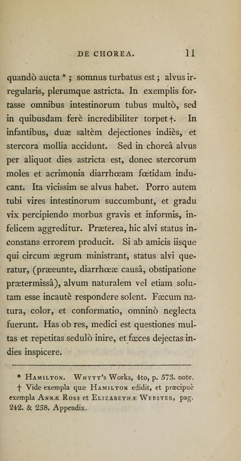 quando aucta * ; somnus turbatus est; alvus ir¬ regularis, plerumque astricta. In exemplis for¬ tasse omnibus intestinorum tubus multo, sed in quibusdam fere incredibiliter torpet f. In infantibus, duse saltem dejectiones indies, et stercora mollia accidunt. Sed in chorea alvus per aliquot dies astricta est, donec stercorum moles et acrimonia diarrhoeam foetidam indu¬ cant. Ita vicissim se alvus habet. Porro autem tubi vires intestinorum succumbunt, et gradu vix percipiendo morbus gravis et informis, in¬ felicem aggreditur. Praeterea, hic alvi status in*^ constans errorem producit. Si ab amicis iisque qui circum aegrum ministrant, status alvi que¬ ratur, (pr^eunte, diarrhoeae causa, obstipatione praetermissa), alvum naturalem vel etiam solu¬ tam esse incaute respondere solent. Faecum na¬ tura, color, et conformatio, omnino neglecta fuerunt. Has ob res, medici est questiones mul¬ tas et repetitas sedulo inire, et fasces dejectas in¬ dies inspicere. * Hamilton. Whytt’s Works, 4to, p. 573. note, f Vide exempla quse Hamilton edidit, et prsecipue exempla Ann.e Ross et Elizabeth^ Webster, pag. 242. & 258. Appendix.