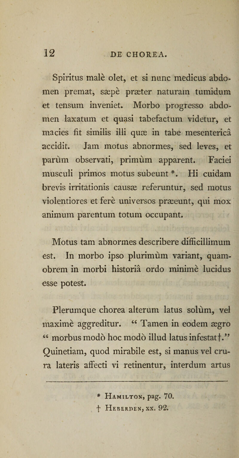 Spiritus male olet, et si nunc medicus abdo¬ men premat, saspe praeter naturam tumidum et tensum inveniet. Morbo progresso abdo¬ men laxatum et quasi tabefactum videtur, et macies fit similis illi quae in tabe mesenterica accidit. Jam motus abnormes, sed leves, et pariim observati, primum apparent. Faciei musculi primos motus subeunt *. Hi cuidam brevis irritationis caus^ referuntur, sed motus violentiores et fere universos praeeunt, qui mox animum parentum totum occupant. Motus tam abnormes describere difficillimum est. In morbo ipso plurimum variant, quam- obrem in morbi historia ordo minime lucidus esse potest. Plerumque chorea alterum latus solum, vel maxime aggreditur. Tamen in eodem aegro ‘‘ morbus modo hoc modo illud latus infestatf.’’ Quinetiam, quod mirabile est, si manus vel cru¬ ra lateris affecti vi retinentur, interdum artus * Hamilton, pag. 70. f Heberpen, XX. 92.