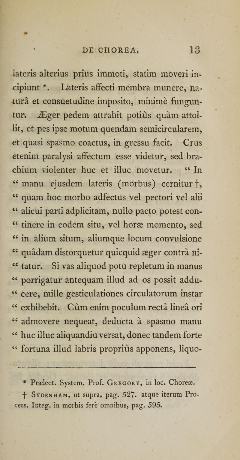 1 ^ iateris alterius prius immoti, statim moveri in¬ cipiunt *. Lateris affecti membra munere, na¬ tura et consuetudine imposito, minime fungun¬ tur. ^ger pedem attrahit potius quam attol¬ lit, et pes ipse motum quendam semicircularem, et quasi spasmo coactus, in gressu facit. Crus etenim paralysi affectum esse videtur, sed bra¬ chium violenter huc et illuc movetur. “ In manu ejusdem lateris (morbus) cernitur f, “ quam hoc morbo adfectus vel pectori yel alii alicui parti adplicitam, nullo pacto potest con- tinere in eodem situ, vel horse momento, sed in alium situm, aliumque locum convulsione quadam distorquetur quicquid aeger contra ni- tatur. Si vas aliquod potu repletum in manus porrigatur antequam illud ad os possit addu- cere, mille gesticulationes circulatorum instar exhibebit. Cum enim poculum recta linea ori admovere nequeat, deducta a spasmo manu huc illuc aliquandiu versat, donec tandem forte ‘‘ fortuna illud labris proprius apponens, liquo- * Prselect. System. Prof. Gregory, in loc. Chorese. •j* Sydenham, ut supra, pag. 527. atque iterum Pro- cess. Integ. in morbis fere omnibus, pag, 595.