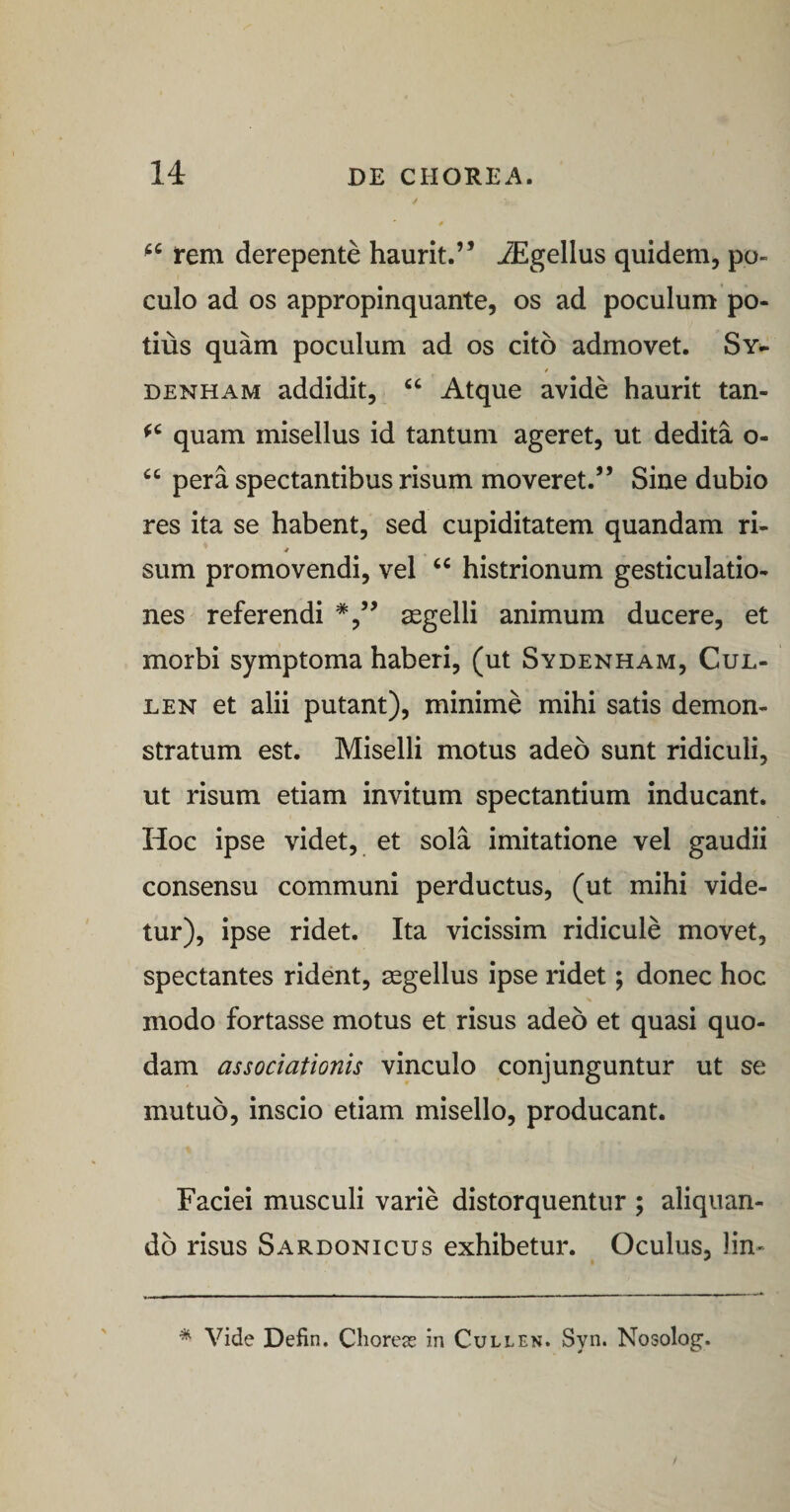 fem derepente haurit.” iEgellus quidem, po¬ culo ad os appropinquante, os ad poculum po¬ tius quam poculum ad os cito admovet. Sy- i DENHAM addidit, “ Atque avide haurit tan- quam misellus id tantum ageret, ut dedita o- “ pera spectantibus risum moveret.” Sine dubio res ita se habent, sed cupiditatem quandam ri- 4 sum promovendi, vel histrionum gesticulatio¬ nes referendi segelli animum ducere, et morbi symptoma haberi, (ut Sydenham, Cul- LEN et alii putant), minime mihi satis demon¬ stratum est. Miselli motus adeo sunt ridiculi, ut risum etiam invitum spectantium inducant. Hoc ipse videt, et sola imitatione vel gaudii consensu communi perductus, (ut mihi vide¬ tur), ipse ridet. Ita vicissim ridicule movet, spectantes rident, asgellus ipse ridet; donec hoc % modo fortasse motus et risus adeo et quasi quo¬ dam associationis vinculo conjunguntur ut se mutuo, inscio etiam misello, producant. Faciei musculi varie distorquentur ; aliquan¬ do risus Sardonicus exhibetur. Oculus, lin- * Vide Defin, Choreas in Cullen. Syn. Nosolog’.