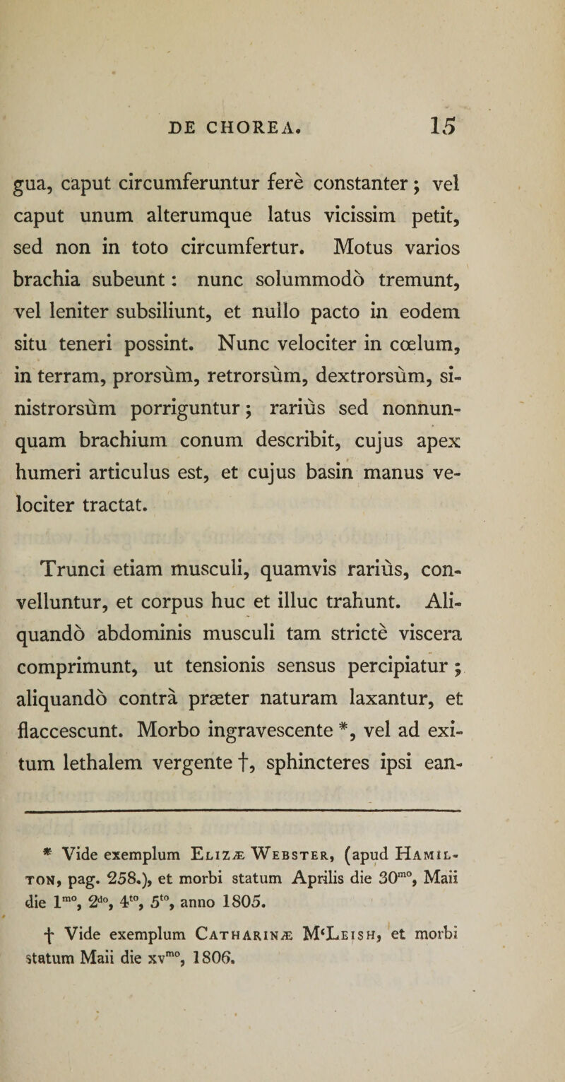 gua, caput circumferuntur fere constanter; vel caput unum alterumque latus vicissim petit, sed non in toto circumfertur. Motus varios brachia subeunt: nunc solummodo tremunt, vel leniter subsiliunt, et nullo pacto in eodem situ teneri possint. Nunc velociter in coelum, in terram, prorsum, retrorsum, dextrorsum, si¬ nistrorsum porriguntur; rarius sed nonnun- quam brachium conum describit, cujus apex humeri articulus est, et cujus basin manus ve¬ lociter tractat. Trunci etiam musculi, quamvis rarius, con¬ velluntur, et corpus huc et illuc trahunt. Ali¬ quando abdominis musculi tam stricte viscera comprimunt, ut tensionis sensus percipiatur; aliquando contra praeter naturam laxantur, et flaccescunt. Morbo ingravescente *, vel ad exi¬ tum lethalem vergente f, sphincteres ipsi ean- * Vide exemplum Eliz^ Webster, (apud Hamil- TON, pag. 258.), et morbi statum Aprilis die 30®“, Maii die 1®“, 2'^®, 4% 5‘“, anno 1805. f Vide exemplum Catharin^ M‘Leish, et morbi statum Maii die xv®“, 1800.