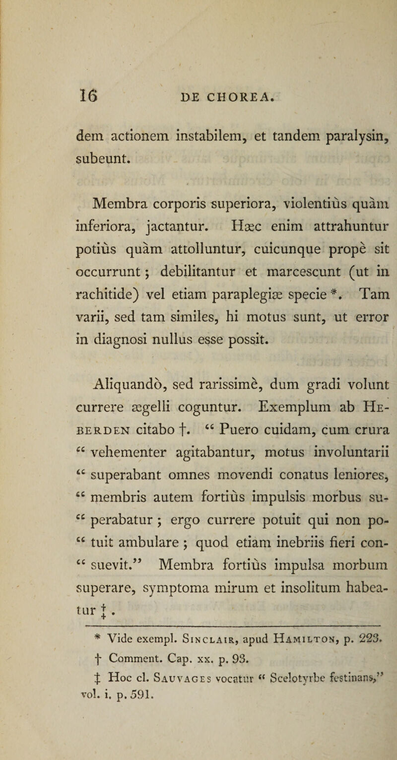 dem actionem instabilem, et tandem paralysin, subeunt. Membra corporis superiora, violentius quam inferiora, jactantur. H^c enim attrahuntur potius quam attolluntur, cuicunque prope sit ' occurrunt; debilitantur et marcescunt (ut in rachitide) vel etiam paraplegiae specie *. Tam varii, sed tam similes, hi motus sunt, ut error in diagnosi nullus esse possit. Aliquando, sed rarissime, dum gradi volunt currere aegelli coguntur. Exemplum ab He¬ be rd en citabo f. Puero cuidam, cum crura vehementer agitabantur, motus involuntarii ‘‘ superabant omnes movendi conatus leniores, membris autem fortius impulsis morbus su- perabatur; ergo currere potuit qui non po- “ tuit ambulare ; quod etiam inebriis fieri con- suevit.” Membra fortius impulsa morbum superare, symptoma mirum et insolitum habea¬ tur + . * Vide exempl. Sinclair, apud Hamilton, p. 223. f Comment. Cap. xx. p. 93. J Hoc cl. SauVAGES vocatur ‘‘ Scelotyrbe festinans,” vol. i. p, 591.