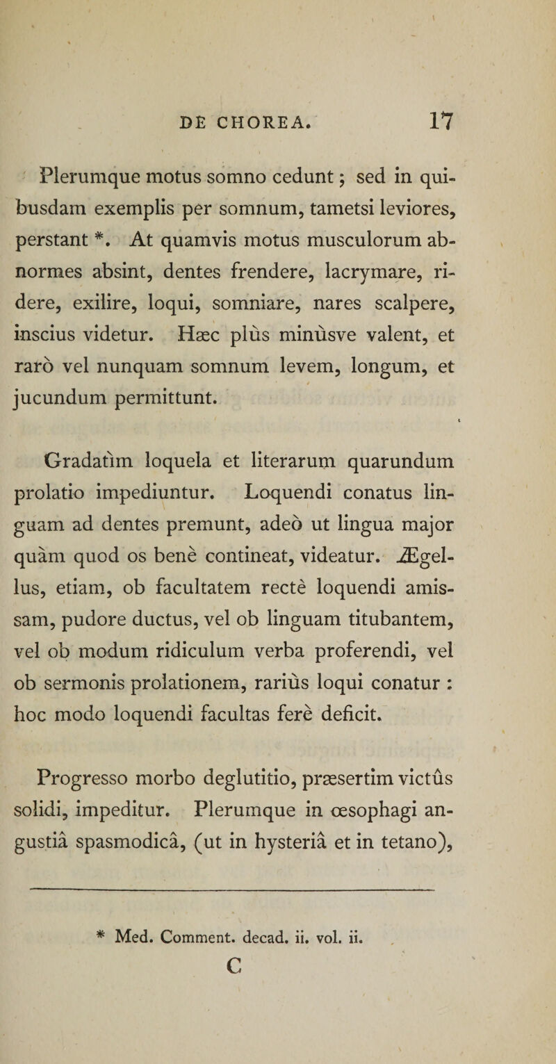 ' Plerumque motus somno cedunt; sed in qui¬ busdam exemplis per somnum, tametsi leviores, perstant *. At quamvis motus musculorum ab¬ normes absint, dentes frendere, lacrymare, ri¬ dere, exilire, loqui, somniare, nares scalpere, inscius videtur. Haec plus minusve valent, et raro vel nunquam somnum levem, longum, et jucundum permittunt. Gradatim loquela et literarum quarundum prolatio impediuntur. Loquendi conatus lin¬ guam ad dentes premunt, adeo ut lingua major quam quod os bene contineat, videatur. u3Egel- lus, etiam, ob facultatem recte loquendi amis¬ sam, pudore ductus, vel ob linguam titubantem, vel ob modum ridiculum verba proferendi, vel ob sermonis prolationem, rarius loqui conatur : hoc modo loquendi facultas fere deficit. Progresso morbo deglutitio, praesertim victus solidi, impeditur. Plerumque in oesophagi an¬ gustia spasmodica, (ut in hysteria et in tetano), * Med. Comment. decad, ii. vol. ii. c