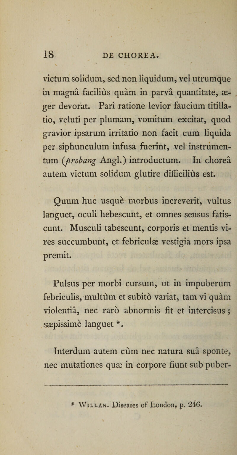 victum solidum, sed non liquidum, vel utrumque in magna facilius quam in parva quantitate, ae¬ ger devorat. Pari ratione levior faucium titilla¬ tio, veluti per plumam, vomitum excitat, quod gravior ipsarum irritatio non facit cum liquida per siphunculum infusa fuerint, vel instrumen¬ tum Qirobang Angi.) introductum. In chorea autem victum solidum glutire difficilius est. Quum huc usque morbus increverit, vultus languet, oculi hebescunt, et omnes sensus fatis¬ cunt. Musculi tabescunt, corporis et mentis vi¬ res succumbunt, et febriculas vestigia mors ipsa premit. Pulsus per morbi cursum, ut in impuberum febriculis, multum et subito variat, tam vi quam violentia, nec raro abnormis fit et intercisus ; saepissime languet Interdum autem cum nec natura sua sponte, nec mutationes qu^ in corpore fiunt sub puber- * WiLLAN. Diseases of London, p. 246.
