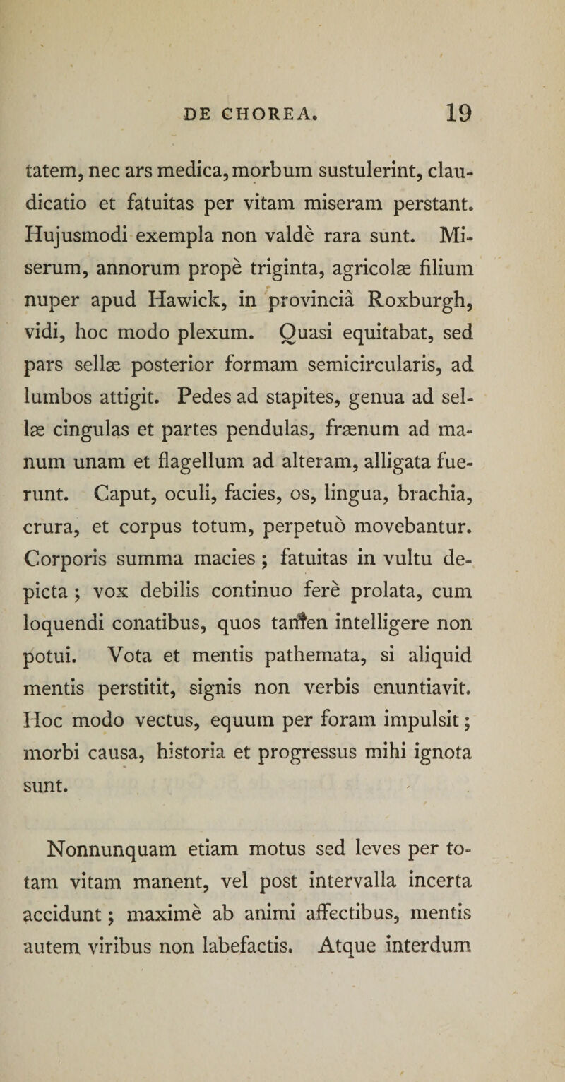 tatem, nec ars medica, morbum sustulerint, clau¬ dicatio et fatuitas per vitam miseram perstant. Hujusmodi exempla non valde rara sunt. Mi¬ serum, annorum prope triginta, agricolas filium nuper apud Hawick, in provincia Roxburgh, vidi, hoc modo plexum. Quasi equitabat, sed pars sellae posterior formam semicircularis, ad lumbos attigit. Pedes ad stapites, genua ad sel¬ las cingulas et partes pendulas, frasnum ad ma¬ num unam et flagellum ad alteram, alligata fue¬ runt. Caput, oculi, facies, os, lingua, brachia, crura, et corpus totum, perpetuo movebantur. Corporis summa macies ; fatuitas in vultu de¬ picta ; vox debilis continuo fere prolata, cum loquendi conatibus, quos tar^en intelligere non potui. Vota et mentis pathemata, si aliquid mentis perstitit, signis non verbis enuntiavit. Hoc modo vectus, equum per foram impulsit; morbi causa, historia et progressus mihi ignota sunt. Nonnunquam etiam motus sed leves per to¬ tam vitam manent, vel post intervalla incerta accidunt; maxime ab animi affectibus, mentis autem viribus non labefactis. Atque interdum