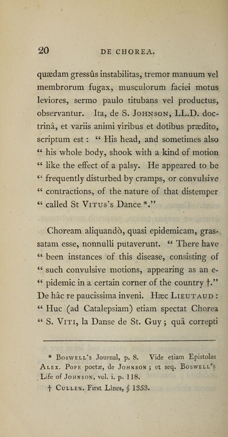 20 DE CHOREA. quaedam gressus instabilitas, tremor manuum vel membrorum fugax, musculorum faciei motus leviores, sermo paulo titubans vel productus, observantur. Ita, de S. Johnson, LL.D. doc¬ trina, et variis animi viribus et dotibus praedito, scriptum est: ‘‘ His head, and sometimes also “ his whole body, shook with a kind of motion ‘‘ like the elfect of a palsy. He appeared to be ‘‘ frequently disturbed by cramps, or convulsive “ contractions, of the nature of that distemper called St Vitus’s Dance Choream aliquando, quasi epidemicam, gras-,, satam esse, nonnulli putaverunt. “ There have been instances of this disease, consisting of such convulsive motions, appearing as an e- pidemic in a certain corner of the country De hac re paucissima inveni. Haec Lieutaud : “ Huc (ad Catalepsiam) etiam spectat Chorea S. Viti, la Danse de St. Guy; qua correpti * Bosv/ell’s Journal, p. 8. Vide etiam Epistolas Alex. Pope poetae, de Johnson ; et seq. Boswell^s Life of Johnson, vol. i. p. 118. J CuLLEN. First Lines, J 1353.