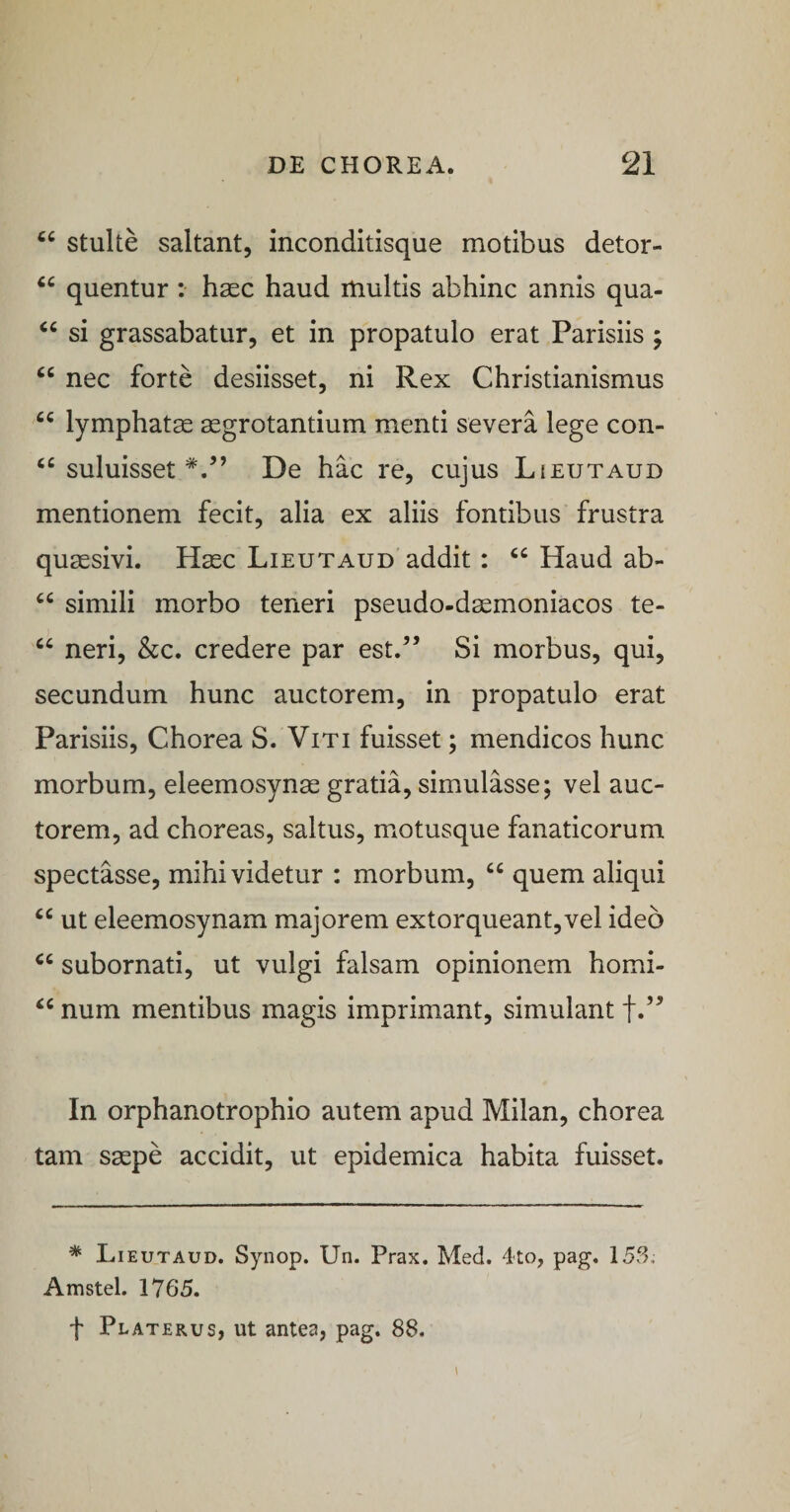 stulte saltant, inconditisque motibus detor- quentur ; haec haud multis abhinc annis qua- si grassabatur, et in propatulo erat Parisiis ; “ nec forte desiisset, ni Rex Christianismus lymphatae aegrotantium menti severa lege con- suluisset De hac re, cujus Lieutaud mentionem fecit, alia ex aliis fontibus frustra quaesivi. Haec Lieutaud addit: “ Haud ab- simili morbo teneri pseudo-daemoniacos te- neri, &amp;c. credere par est.^’ Si morbus, qui, secundum hunc auctorem, in propatulo erat Parisiis, Chorea S. Viti fuisset; mendicos hunc morbum, eleemosynae gratia, simulasse; vel auc¬ torem, ad choreas, saltus, m^otusque fanaticorum spectasse, mihi videtur : morbum, “ quem aliqui “ ut eleemosynam majorem extorqueant,vel ideo subornati, ut vulgi falsam opinionem homi- num mentibus magis imprimant, simulant In orphanotrophio autem apud Milan, chorea tam saepe accidit, ut epidemica habita fuisset. * Lieutaud. Synop. Un. Prax. Med. 4to, pag, 153, Amstel. 1765. f Platerus, ut antea, pag. 88. I