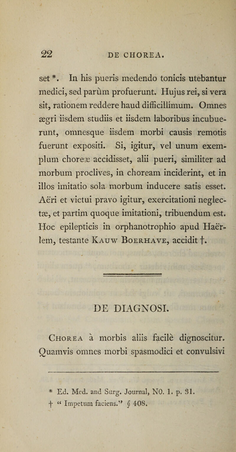set *. In his pueris medendo tonicis utebantur medici, sed parum profuerunt. Hujus rei, si vera sit, rationem reddere haud difficillimum. Omnes segri iisdem studiis et iisdem laboribus incubue¬ runt, omnesqiie iisdem morbi causis remotis fuerunt expositi. Si, igitur, vel unum exem¬ plum choreae accidisset, alii pueri, similiter ad morbum proclives, in choream inciderint, et in illos imitatio sola morbum inducere satis esset. Aeri et victui pravo igitur, exercitationi neglec¬ tae, et partim quoque imitationi, tribuendum est. Hoc epilepticis in orphanotrophio apud Haer- lem, testante Kauw Boerhave, accidit f. DE DIAGNOSI. Chorea a morbis aliis facile dignoscitur. Quamvis omnes morbi spasmodici et convulsivi * Ed. Med. and Surg. Journal, NO. 1. p. SI. f “ Impetum faciens.” ^ 408.