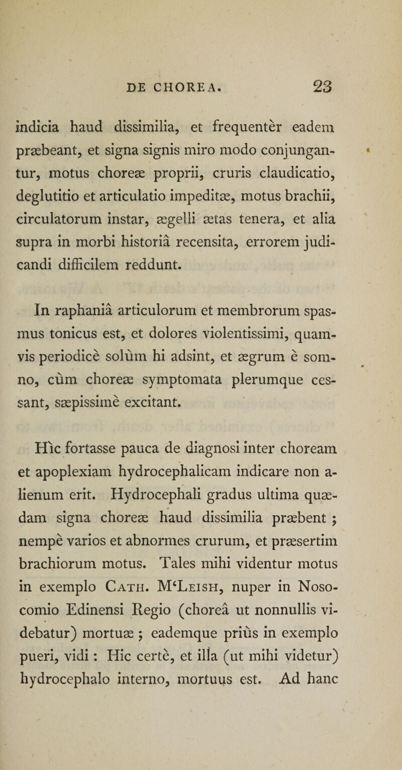 indicia haud dissimilia, et frequenter eadem praebeant, et signa signis miro modo conjungan¬ tur, motus choreae proprii, cruris claudicatio, deglutitio et articulatio impeditae, motus brachii, circulatorum instar, aegelli aetas tenera, et alia supra in morbi historia recensita, errorem judi¬ candi difficilem reddunt. In raphania articulorum et membrorum spas¬ mus tonicus est, et dolores violentissimi, quam¬ vis periodice solum hi adsint, et aegrum e som¬ no, cum chorea symptomata plerumque ces¬ sant, saepissime excitant. Hic fortasse pauca de diagnosi inter choream et apoplexiam hydrocephalicam indicare non a- lienum erit. Hydrocephali gradus ultima quae¬ dam signa choreae haud dissimilia praebent ; nempe varios et abnormes crurum, et praesertim brachiorum motus. Tales mihi videntur motus in exemplo Cath. M^Leish, nuper in Noso¬ comio Edinensi Regio (chorea ut nonnullis vi¬ debatur) mortuae 5 eademque prius in exemplo pueri, vidi: Hic certe, et illa (ut mihi videtur) hydrocephalo interno, mortuus est. Ad hanc