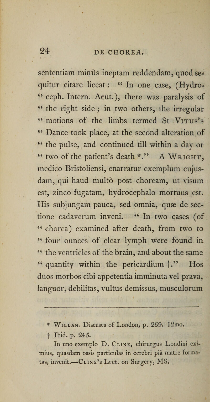 sententiam minus ineptam reddendam, quod se-^ quitur citare liceat: In one case, (Hydro- ceph. Intern. Aeut.), there was paralysis of the right side ; in two others, the irregular “ motions of the limbs termed St Vitus^s Dance took place, at the second alteration of “ the pulse, and continued till within a day or two of the patientes death A Wright, medico Bristoliensi, enarratur exemplum cujus- dam, qui haud multo post choream, ut visum est, zinco fugatam, hydrocephalo mortuus est. His subjungam pauca, sed omnia, quae de sec¬ tione cadaverum inveni. “ In two cases (of chorea) examined after death, from two to “ four ounces of ciear lymph were found in the ventricles of the brain, and about the same quantity within the pericardium f.” Hos duos morbos cibi appetentia imminuta vel prava, languor, debilitas, vultus demissus, musculorum * WiLLAN. Diseases of London, p. 269. 12mo. f Ibid. p. 245. In uno exemplo D. Cline, chirurgus Londini exi¬ mius, quasdam ossis particulas in cerebri pia matre forma¬ tas, invenit.—CLiNE’sLect. on Surgery, MS,