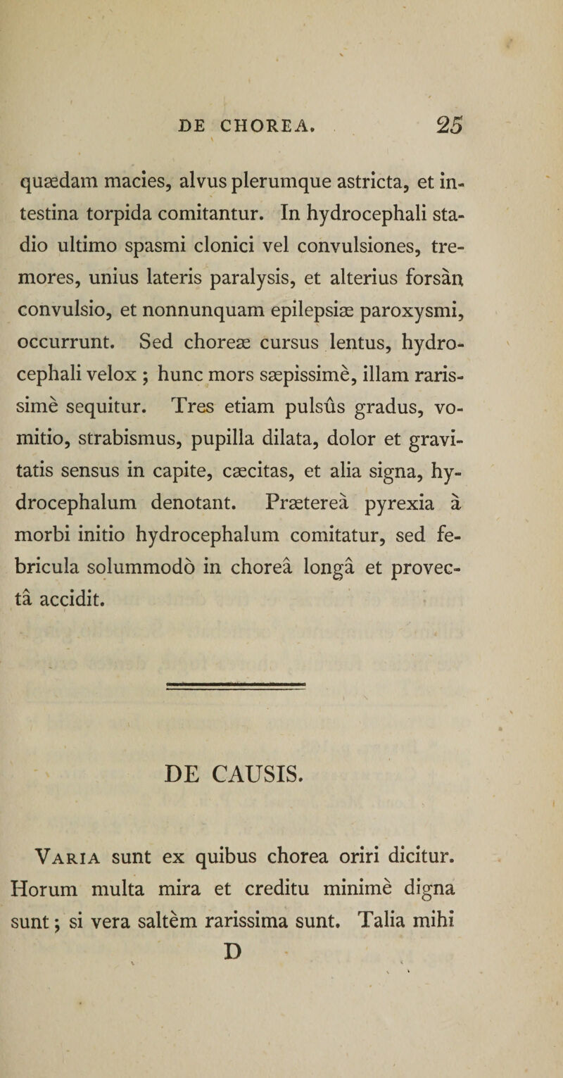 quaedam macies, alvus plerumque astricta, et in¬ testina torpida comitantur. In hydrocephali sta¬ dio ultimo spasmi clonici vel convulsiones, tre¬ mores, unius lateris paralysis, et alterius forsan convulsio, et nonnunquam epilepsiae paroxysmi, occurrunt. Sed chorea cursus lentus, hydro¬ cephali velox ; hunc mors saepissime, illam raris¬ sime sequitur. Tres etiam pulsus gradus, vo¬ mitio, strabismus, pupilla dilata, dolor et gravi¬ tatis sensus in capite, caecitas, et alia signa, hy- drocephalum denotant. Praeterea pyrexia a morbi initio hydrocephalum comitatur, sed fe¬ bricula solummodo in chorea longa et provec¬ ta accidit. DE CAUSIS. Varia sunt ex quibus chorea oriri dicitur. Horum multa mira et creditu minime digna sunt; si vera saltem rarissima sunt. Talia mihi D