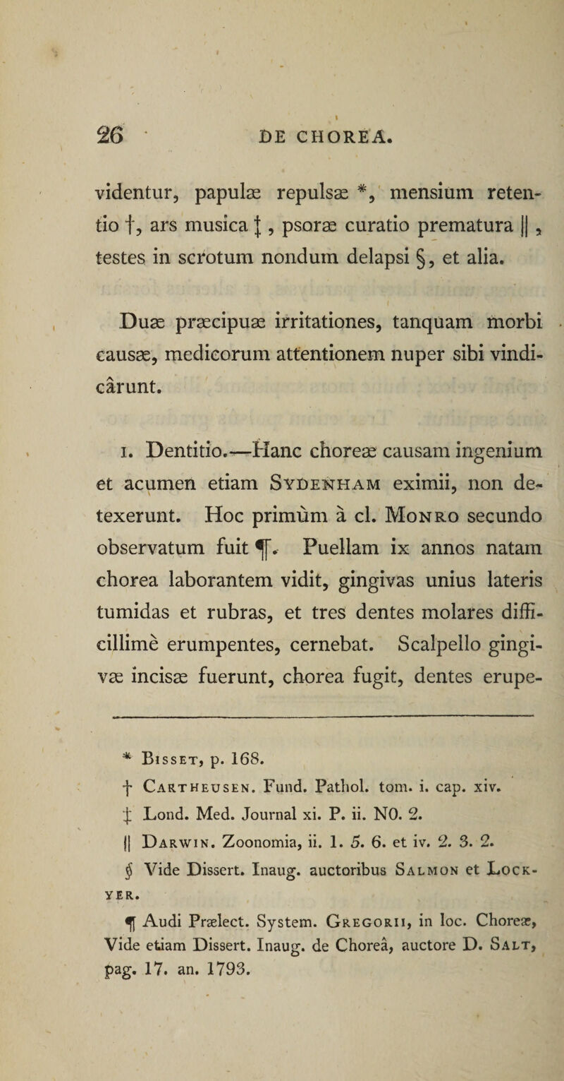 26 • DE CHOREA. videntur, papulas repulsae *, mensium reten¬ tio tj ars musica J , psorae curatio prematura ||, testes in scrotum nondum delapsi §, et alia. Duae praecipuae irritationes, tanquam morbi causae, medicorum attentionem nuper sibi vindi¬ carunt. I. Dentitio.—Hanc choreae causam ingenium et acumen etiam Syoenham eximii, non de¬ texerunt. Hoc primum a cl. Monro secundo observatum fuit Puellam ix annos natam chorea laborantem vidit, gingivas unius lateris tumidas et rubras, et tres dentes molares diffi¬ cillime erumpentes, cernebat. Scalpello gingi¬ vae incisa fuerunt, chorea fugit, dentes erupe- Bisset, p. 168. f Cartheusen. Fund. Patliol. tom. i. cap. xiv. I Lond. Med. Journal xi. P. ii. NO. 2. II Darwin. Zoonomia, ii. 1. 5. 6. et iv. 2. 3. 2. ^ Vide Dissert, Inaug. auctoribus Salmon et X.ock- YER. ^ Audi Praelect. System. Gregorii, in loc. Chorea;, Vide etiam Dissert. Inaug. de Chorea, auctore D. Salt, pag. 17. an. 1793.