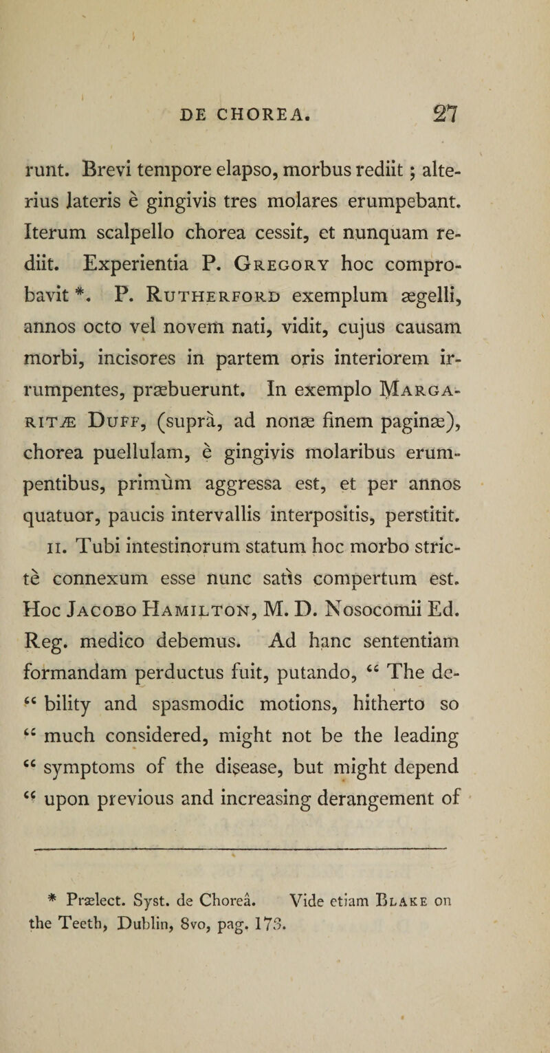 runt. Brevi tempore elapso, morbus rediit; alte¬ rius lateris e gingivis tres molares erumpebant. Iterum scalpello chorea cessit, et nunquam re¬ diit. Experientia P. Gregory hoc compro¬ bavit *, P. Rutherford exemplum segelli, annos octo vel novem nati, vidit, cujus causam morbi, incisores in partem oris interiorem ir¬ rumpentes, praebuerunt. In exemplo Marga¬ rita: Duff, (supra, ad nonae finem paginae), chorea puellulam, e gingivis molaribus erum¬ pentibus, primum aggressa est, et per annos • quatuor, paucis intervallis interpositis, perstitit. II. Tubi intestinorum statum hoc morbo stric¬ te connexum esse nunc satis compertum est. Hoc Jacobo Hamilton, M. D. Nosocomii Ed. Reg. medico debemus. Ad hanc sententiam formandam perductus fuit, putando, “ The de- bility and spasmodic motions, hitherto so “ much considered, might not be the leading “ symptoms of the disease, but might depend upon previous and increasing derangement of ■ * Prselect. Syst. de Chorea. Vide etiam Blake on the Teeth, Duhlin, 8vo, pag. 173.