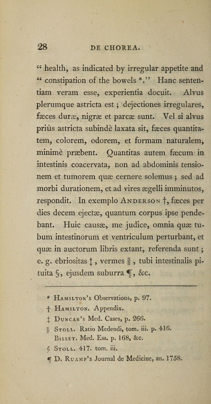 health, as indicated by irregular appetite and constipation of the bowels Hanc senten¬ tiam veram esse, experientia docuit. Alvus plerumque astricta est; dejectiones irregulares, fasces durae, nigrae et parcae sunt. Vel si alvus prius astricta subinde laxata sit, faeces quantita¬ tem, colorem, odorem, et formam naturalem, minime praebent. Quantitas autem faecum in intestinis coacervata, non ad abdominis tensio¬ nem et tumorem quae cernere solemus ; sed ad morbi durationem, et ad vires aegelli imminutos, respondit. In exemplo Anderson f, faeces per dies decem ejectae, quantum corpus ipse pende¬ bant. Huic causae, me judice, omnia quae tu¬ bum intestinorum et ventriculum perturbant, et quae in auctorum libris extant, referenda sunt; e. g. ebriositas |, vermes || , tubi intestinalis pi¬ tuita §, ejusdem suburra &amp;c. * Hamilton’s Observations, p. 97. •f Hamilton, Appendix. Duncan’s Med. Cases, p. 266. ]| Stoll. Ratio Medendi, tom. iii. p. 416. Bisset. Med. Ess. p. 168, &amp;c. § Stoll. 417. tom. iii. ^ D. Ru AMp’s Journal de Medicine, an. 1758.