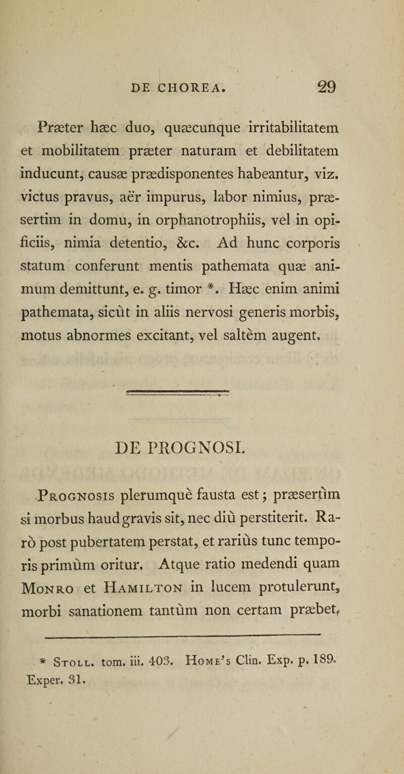 Praeter haec duo, quaecunque irritabilitatem et mobilitatem prater naturam et debilitatem inducunt, causae praedisponentes habeantur, viz. victus pravus, aer impurus, labor nimius, pr^- sertim in domu, in orphanotrophiis, vel in opi¬ ficiis, nimia detentio, Scc, Ad hunc corporis statum conferunt mentis pathemata quae ani¬ mum demittunt, e. g. timor *. Haec enim animi pathemata, sicut in aliis nervosi generis morbis, motus abnormes excitant, vel saltem augent. DE PROGNOSE Prognosis plerumque fausta est; praesertim si morbus haud gravis sit, nec diu perstiterit. Ra¬ ro post pubertatem perstat, et rarius tunc tempo¬ ris primum oritur. Atque ratio medendi quam Monro et Hamilton in lucem protulerunt, morbi sanationem tantum non certam praebet^ * Stoll. tom. iii. 403. Home^s Clin. Exp. p, 189. Exper. 31.
